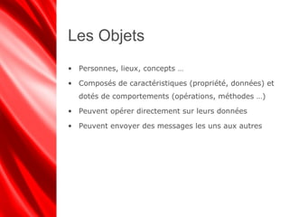 Les Objets
• Personnes, lieux, concepts …
• Composés de caractéristiques (propriété, données) et
dotés de comportements (opérations, méthodes …)
• Peuvent opérer directement sur leurs données
• Peuvent envoyer des messages les uns aux autres
 