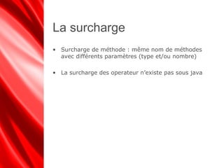 La surcharge
• Surcharge de méthode : même nom de méthodes
avec différents paramètres (type et/ou nombre)
• La surcharge des operateur n’existe pas sous java
 