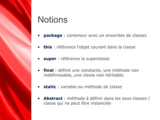 Notions
• package : conteneur avec un ensemble de classes
• this : référence l’objet courant dans la classe
• super : référence la superclasse
• final : définit une constante, une méthode non
redéfinissable, une classe non héritable.
• static : variable ou méthode de classe
• Abstract : méthode à définir dans les sous classes /
classe qui ne peut être instanciée
 