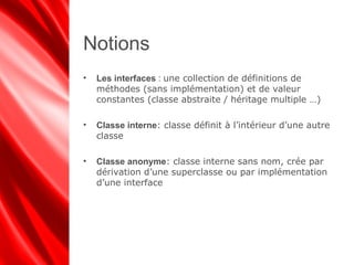 Notions
• Les interfaces : une collection de définitions de
méthodes (sans implémentation) et de valeur
constantes (classe abstraite / héritage multiple …)
• Classe interne: classe définit à l’intérieur d’une autre
classe
• Classe anonyme: classe interne sans nom, crée par
dérivation d’une superclasse ou par implémentation
d’une interface
 