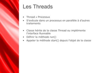 Les Threads
• Thread ≠ Processus
• S’exécute dans un processus en parallèle à d’autres
traitements
• Classe hérite de la classe Thread ou implémente
l’interface Runnable
• Définir la méthode run()
• Appeler la méthode start() depuis l’objet de la classe
 
