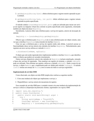 Programação orientada a objetos com Java 5.4. Programação com objetos distribuídos
3. getRegistry(String host): obtém referência para o registro remoto operando na por-
ta default;
4. getRegistry(String host, int port): obtém referência para o registro remoto
operando na porta especificada.
O método estático createRegistry(int port) pode ser utilizado para iniciar um servi-
ço de registro na máquina virtual Java corrente na porta especificada como argumento, retornando
também um objeto da classe Registry.
Inicialmente, é preciso obter uma referência para o serviço de registro, através da invocação do
método:
Registry r = LocateRegistry.getRegistry();
Observe que a referência para Registry é em si uma referência para um objeto remoto, uma
vez que a interface Registry é uma extensão da interface Remote.
Uma vez que a referência para o serviço de registro tenha sido obtida, é possível acessar as
funcionalidades desse serviço através dos métodos da interface Registry. Particularmente, para
registrar um novo serviço utiliza-se o método bind():
r.bind(serviceName, myCount);
O objeto que está sendo registrado deve implementar também a interface Remote, que identifica
todos os objetos que podem ser acesados remotamente.
Outros serviços disponíveis através dos métodos de Registry incluem atualização, remoção
e busca dos serviços lá registrados. Para atualizar um registro já existente, o método rebind()
pode ser utilizado. Para eliminar um registro, utiliza-se o método unbind(). Dado o nome de um
serviço, o objeto Remote que o implementa pode ser obtido pelo método lookup(). O método
list() retorna um arranjo de String com os nomes de todos os serviços registrados.
Implementação do servidor RMI
Como observado, um objeto servidor RMI simples deve realizar as seguintes tarefas:
1. Criar uma instância do objeto que implementa o serviço; e
2. Disponibilizar o serviço através do mecanismo de registro.
Esse exemplo de servidor RMI para o contador remoto cria uma instância da implementação do
serviço e coloca-a à disposição de potenciais clientes, registrando-o no registry RMI:
1 import java.rmi.registry.*;
2 public class CountServer {
3 public static void main(String[] args) {
4 try {
5 String serviceName = Count001;
6 CountImpl myCount = new CountImpl();
7 Registry r = LocateRegistry.getRegistry();
c 2001 FEEC/UNICAMP 99
 