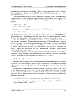 Programação orientada a objetos com Java 5.4. Programação com objetos distribuídos
des usando um compilador Java convencional, é possível criar os correspondentes stubs e skeletons.
Para tanto, utiliza-se o aplicativo compilador RMI, rmic, disponibilizado juntamente com o kit de
desenvolvimento Java.
Um exemplo ilustra o processo de compilação RMI para o serviço do contador remoto. Considere
a implementação do serviço que foi previamente definida. O primeiro passo para a criação do stub
e do skeleton para esse serviço é obter a classe compilada, que por sua vez precisa da classe da
interface:
 javac Count.java
 javac CountImpl.java
Com a classe CountImpl.class disponível, a execução do comando
 rmic CountImpl
gera as classes CountImpl_Stub.class e CountImpl_Skel.class, correspondendo res-
pectivamente ao stub e ao skeleton para o serviço. O stub deverá ser disponibilizado junto ao código
do cliente RMI, enquanto que o skeleton deverá estar disponível junto ao código do servidor.
Uma classe stub oferece implementações dos métodos do serviço remoto que são invocadas no
lado do cliente. Internamente, esses métodos empacotam marshall) os argumentos para o método e
os envia ao servidor. A implementação correspondente no lado servidor, no skeleton, desempacota
(unmarshall) os dados e invoca o método do serviço. Obtido o valor de retorno do serviço, o método
no skeleton empacota e envia esse valor para o método no stub, que ainda estava aguardando esse
retorno. Obtido o valor de retorno no stub, esse é desempacotado e retornado à aplicação cliente
como resultado da invocação remota.
Internamente, o processo de marshalling utiliza o mecanismo de serialização de Java. Assim,
argumentos e valores de retorno de métodos remotos invocados através de RMI estão restritos a tipos
primitivos de Java e a objetos de classes que implementam Serializable.
Usando fábricas de objetos remotos
Pode haver situações em que não seja interessante registrar cada implementação de um serviço
no registry — por exemplo, quando o servidor não sabe quantos objetos criar de antemão ou quando
a quantidade de pequenos serviços registrados e tão grande que pode tornar a busca por um serviço
ineficiente.
Nessas situações, pode ser interessante utilizar uma fábrica de objetos remotos. Nesse caso, o
servidor que está registrado em rmiregistry não é uma implementação individual do serviço,
mas sim um gerenciador de instâncias de implementação do serviço. Esse gerenciador deve imple-
mentar uma interface remota que permita que o cliente obtenha uma referência remota para o serviço
desejado em duas etapas:
1. obtendo a referência para o gerenciador através da invocação do método lookup(); e
2. obtendo a referência para o serviço propriamente dito através da invocação do método do
gerenciador que retorna a referência.
c 2001 FEEC/UNICAMP 103
 