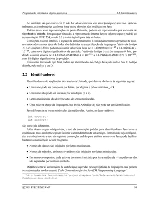 Programação orientada a objetos com Java 2.2. Identificadores
Ao contrário do que ocorre em C, não há valores inteiros sem sinal (unsigned) em Java. Adicio-
nalmente, as combinações da forma long int ou short int são inválidas em Java.
Valores reais, com representação em ponto flutuante, podem ser representados por variáveis de
tipo float ou double. Em qualquer situação, a representação interna desses valores segue o padrão de
representação IEEE 754, sendo 0.0 o valor default para tais atributos.
Como para valores inteiros, o espaço de armazenamento e conseqüentemente a precisão de valo-
res associados a esses tipos de dados são definidos na especificação da linguagem. Variáveis do tipo
float ocupam 32 bits, podendo assumir valores na faixa de    a    
 !#%$ , com nove dígitos significativos de precisão. Variáveis do tipo double ocupam 64 bits, po-
dendo assumir valores de '(  ) ) * ) +, -%./ a 01   2*  2*)+3 !#%4%$ ,
com 18 dígitos significativos de precisão.
Constantes literais do tipo float podem ser identificadas no código Java pelo sufixo f ou F; do tipo
double, pelo sufixo d ou D.
2.2 Identificadores
Identificadores são seqüências de caracteres Unicode, que devem obedecer às seguintes regras:
 Um nome pode ser composto por letras, por dígitos e pelos símbolos _ e $.
 Um nome não pode ser iniciado por um dígito (0 a 9).
 Letras maiúsculas são diferenciadas de letras minúsculas.
 Uma palavra-chave da linguagem Java (veja Apêndice A) não pode ser um identificador.
Java diferencia as letras minúsculas da maiúsculas. Assim, as duas variáveis
int socorro;
int soCorro;
são variáveis diferentes.
Além dessas regras obrigatórias, o uso da convenção padrão para identificadores Java torna a
codificação mais uniforme e pode facilitar o entendimento de um código. Embora não seja obrigató-
rio, o conhecimento e uso da seguinte convenção padrão para atribuir nomes em Java pode facilitar
bastante a manutenção de um programa:
 Nomes de classes são iniciados por letras maiúsculas.
 Nomes de métodos, atributos e variáveis são iniciados por letras minúsculas.
 Em nomes compostos, cada palavra do nome é iniciada por letra maiúscula — as palavras não
são separadas por nenhum símbolo.
Detalhes sobre as convenções de codificação sugeridas pelos projetistas da linguagem Java podem
ser encontrados no documento Code Conventions for the JavaTM Programming Language2.
2
http://www.dca.fee.unicamp.br/projects/sapiens/calm/References/Java/codeconv/
CodeConventions.doc8.html
c 2001 FEEC/UNICAMP 10
 