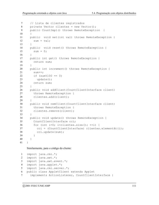 Programação orientada a objetos com Java 5.4. Programação com objetos distribuídos
7 // Lista de clientes registrados
8 private Vector clientes = new Vector();
9 public CountImpl() throws RemoteException {
10 }
11 public void set(int val) throws RemoteException {
12 sum = val;
13 }
14 public void reset() throws RemoteException {
15 sum = 0;
16 }
17 public int get() throws RemoteException {
18 return sum;
19 }
20 public int increment() throws RemoteException {
21 sum++;
22 if (sum%100 == 0)
23 update();
24 return sum;
25 }
26 public void addClient(CountClientInterface client)
27 throws RemoteException {
28 clientes.add(client);
29 }
30 public void remClient(CountClientInterface client)
31 throws RemoteException {
32 clientes.remove(client);
33 }
34 public void update() throws RemoteException {
35 CountClientInterface cci;
36 for (int i=0; iclientes.size(); ++i) {
37 cci = (CountClientInterface) clientes.elementAt(i);
38 cci.update(sum);
39 }
40 }
41 }
Similarmente, para o código do cliente:
1 import java.rmi.*;
2 import java.awt.*;
3 import java.awt.event.*;
4 import java.applet.*;
5 import java.rmi.server.*;
6 public class AppletClient extends Applet
7 implements ActionListener, CountClientInterface {
c 2001 FEEC/UNICAMP 111
 