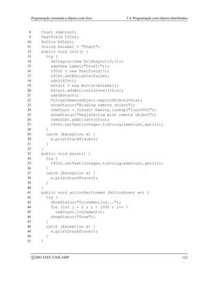 Programação orientada a objetos com Java 5.4. Programação com objetos distribuídos
8 Count remCount;
9 TextField tfCnt;
10 Button bStart;
11 String bslabel = Start;
12 public void init() {
13 try {
14 setLayout(new GridLayout(3,1));
15 add(new Label(Count:));
16 tfCnt = new TextField(7);
17 tfCnt.setEditable(false);
18 add(tfCnt);
19 bStart = new Button(bslabel);
20 bStart.addActionListener(this);
21 add(bStart);
22 UnicastRemoteObject.exportObject(this);
23 showStatus(Binding remote object);
24 remCount = (Count) Naming.lookup(Count001);
25 showStatus(Registering with remote object);
26 remCount.addClient(this);
27 tfCnt.setText(Integer.toString(remCount.get()));
28 }
29 catch (Exception e) {
30 e.printStackTrace();
31 }
32 }
33 public void paint() {
34 try {
35 tfCnt.setText(Integer.toString(remCount.get()));
36 }
37 catch (Exception e) {
38 e.printStackTrace();
39 }
40 }
41 public void actionPerformed (ActionEvent ev) {
42 try {
43 showStatus(Incrementing...);
44 for (int i = 0 ; i  1000 ; i++ )
45 remCount.increment();
46 showStatus(Done);
47 }
48 catch (Exception e) {
49 e.printStackTrace();
50 }
51 }
c 2001 FEEC/UNICAMP 112
 