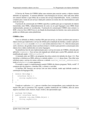 Programação orientada a objetos com Java 5.4. Programação com objetos distribuídos
O Serviço de Nomes de CORBA define uma estrutura para associar nomes a objetos remotos
definidos na arquitetura. A estrutura definida é uma hierarquia (ou árvore), onde cada ramo define
um contexto distinto e cujas folhas são os nomes dos serviços disponibilizados. Assim, a referência
completa para o nome de um serviço é dada pelo contexto (os nomes dos nós intermediários) e pelo
nome do serviço.
O protocolo de comunicação de CORBA especifica o padrão para que as requisições de objetos
transmitidas entre ORBs, independentemente de como ou em qual linguagem esses ORBs foram
implementados, possam ser reconhecidas. O protocolo de comunicação CORBA mais comum é o
IIOP, o Internet Inter-ORB Protocol, em função da disseminação da Internet, mas outros protocolos
podem ser obtidos para outras plataformas.
CORBA e Java
Uma vez definida ou obtida a interface IDL para um serviço, as classes auxiliares para acessar o
objeto remoto que implementa o serviço são obtidas pela compilação da interface, usando o aplicativo
idlj (ou idltojava ou ainda idl2java em versões anteriores à Java 1.3). Além de classes para
stubs e skeletons, são geradas classes auxiliares (helpers e holders) para permitir a comunicação entre
objetos Java e dados estabelecidos em outras linguagens.
Na plataforma Java há uma implementação para o serviço de nomes de CORBA, oferecida pelo
aplicativo tnameserv. Esse serviço está mapeado por default para a porta 900, podendo esta ser
modificada pela opção -ORBInitialPort.
A interação entre um ORB e um programa Java dá-se através de métodos da classe ORB. Para
inicializar a referência ao ORB, utiliza-se o método estático init() dessa classe. Para obter uma
referência para o serviço de nomes utiliza-se o método resolve_initial_references(),
tendo a NameService como argumento.
O exemplo a seguir é a implementação usando CORBA do clássico programa “Hello, world”. É
composto por três arquivos: a interface IDL, o cliente e o servidor.
A Interface IDL descreve um serviço com um único método, sendo aqui definida usando as
construções da linguagem IDL:
1 module HelloApp {
2 interface Hello {
3 string sayHello();
4 }
5 }
Usando-se o aplicativo idlj, gera-se a interface Java correspondente, com a tradução das cons-
truções IDL para as primitivas Java segundo o padrão estabelecido em CORBA, além de outros
arquivos auxiliares (stub, skeleton, helper, holder), não apresentados aqui:
1 package HelloApp;
2 public interface Hello
3 extends org.omg.CORBA.Object {
4 String sayHello();
5 }
c 2001 FEEC/UNICAMP 114
 