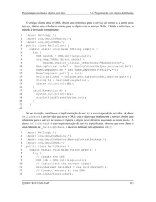 Programação orientada a objetos com Java 5.4. Programação com objetos distribuídos
O código cliente ativa o ORB, obtém uma referência para o serviço de nomes e, a partir deste
serviço, obtém uma referência remota para o objeto com o serviço Hello. Obtida a referência, o
método é invocado normalmente:
1 import HelloApp.*;
2 import org.omg.CosNaming.*;
3 import org.omg.CORBA.*;
4 public class HelloClient {
5 public static void main (String args[]) {
6 try {
7 ORB meuOrb = ORB.init(args,null);
8 org.omg.CORBA.Object objRef =
9 meuOrb.resolve_initial_references(NameService);
10 NamingContext ncRef = NamingContextHelper.narrow(objRef);
11 NameComponent nc = new NameComponent(Hello,);
12 NameComponent path[] = {nc};
13 Hello helloRef = HelloHelper.narrow(ncRef.resolve(path));
14 String hi = helloRef.sayHello();
15 System.out.println(hi);
16 }
17 catch(Exception e) {
18 System.out.println(e);
19 e.printStackTrace(System.out);
20 }
21 }
22 }
Nesse exemplo, combina-se a implementação do serviço e o correspondente servidor. A classe
HelloServer é um servidor que ativa o ORB, cria o objeto que implementa o serviço, obtém uma
referência para o serviço de nomes e registra o objeto neste diretório associado ao nome Hello. A
classe HelloServant é uma implementação do serviço especificado; observe que essa classe é
uma extensão de _HelloImplBase, o skeleton definido pelo aplicativo idlj:
1 import HelloApp.*;
2 import org.omg.CosNaming.*;
3 import org.omg.CosNaming.NamingContextPackage.*;
4 import org.omg.CORBA.*;
5 public class HelloServer {
6 public static void main(string args[]) {
7 try {
8 // Create the ORB
9 ORB orb = ORB.init(args,null);
10 // Instantiate the servant object
11 HelloServant helloRef = new HelloServant();
12 // Connect servant to the ORB
13 orb.connect(helloRef);
c 2001 FEEC/UNICAMP 115
 