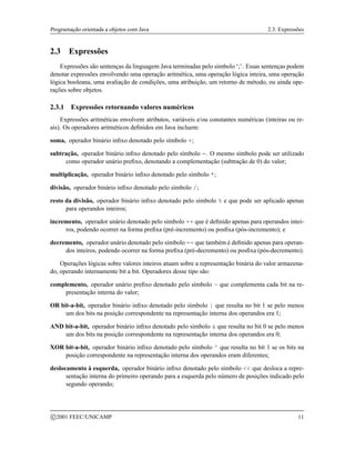 Programação orientada a objetos com Java 2.3. Expressões
2.3 Expressões
Expressões são sentenças da linguagem Java terminadas pelo símbolo ‘;’. Essas sentenças podem
denotar expressões envolvendo uma operação aritmética, uma operação lógica inteira, uma operação
lógica booleana, uma avaliação de condições, uma atribuição, um retorno de método, ou ainda ope-
rações sobre objetos.
2.3.1 Expressões retornando valores numéricos
Expressões aritméticas envolvem atributos, variáveis e/ou constantes numéricas (inteiras ou re-
ais). Os operadores aritméticos definidos em Java incluem:
soma, operador binário infixo denotado pelo símbolo +;
subtração, operador binário infixo denotado pelo símbolo -. O mesmo símbolo pode ser utilizado
como operador unário prefixo, denotando a complementação (subtração de 0) do valor;
multiplicação, operador binário infixo denotado pelo símbolo *;
divisão, operador binário infixo denotado pelo símbolo /;
resto da divisão, operador binário infixo denotado pelo símbolo % e que pode ser aplicado apenas
para operandos inteiros;
incremento, operador unário denotado pelo símbolo ++ que é definido apenas para operandos intei-
ros, podendo ocorrer na forma prefixa (pré-incremento) ou posfixa (pós-incremento); e
decremento, operador unário denotado pelo símbolo -- que também é definido apenas para operan-
dos inteiros, podendo ocorrer na forma prefixa (pré-decremento) ou posfixa (pós-decremento).
Operações lógicas sobre valores inteiros atuam sobre a representação binária do valor armazena-
do, operando internamente bit a bit. Operadores desse tipo são:
complemento, operador unário prefixo denotado pelo símbolo ~ que complementa cada bit na re-
presentação interna do valor;
OR bit-a-bit, operador binário infixo denotado pelo símbolo | que resulta no bit 1 se pelo menos
um dos bits na posição correspondente na representação interna dos operandos era 1;
AND bit-a-bit, operador binário infixo denotado pelo símbolo  que resulta no bit 0 se pelo menos
um dos bits na posição correspondente na representação interna dos operandos era 0;
XOR bit-a-bit, operador binário infixo denotado pelo símbolo ^ que resulta no bit 1 se os bits na
posição correspondente na representação interna dos operandos eram diferentes;
deslocamento à esquerda, operador binário infixo denotado pelo símbolo  que desloca a repre-
sentação interna do primeiro operando para a esquerda pelo número de posições indicado pelo
segundo operando;
c 2001 FEEC/UNICAMP 11
 