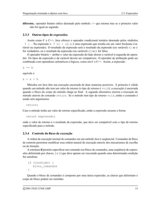 Programação orientada a objetos com Java 2.3. Expressões
diferente, operador binário infixo denotado pelo símbolo != que retorna true se o primeiro valor
não for igual ao segundo.
2.3.3 Outros tipos de expressões
Assim como C e C++, Java oferece o operador condicional ternário denotado pelos símbolos
? : . Na expressão b ? s1 : s2, b é uma expressão que resulta em um valor booleano (va-
riável ou expressão). O resultado da expressão será o resultado da expressão (ou variável) s1 se b
for verdadeiro, ou o resultado da expressão (ou variável) s2 se b for falso.
O operador binário = atribui o valor da expressão do lado direito à variável à esquerda do opera-
dor. Os tipos da expressão e da variável devem ser compatíveis. O operador de atribuição pode ser
combinado com operadores aritméticos e lógicos, como em C e C++. Assim, a expressão
a += b
equivale a
a = a + b
Métodos em Java têm sua execução encerrada de duas maneiras possíveis. A primeira é válida
quando um método não tem um valor de retorno (o tipo de retorno é void): a execução é encerrada
quando o bloco do corpo do método chega ao final. A segunda alternativa encerra a execução do
método através do comando return. Se o método tem tipo de retorno void, então o comando é
usado sem argumentos:
return;
Caso o método tenha um valor de retorno especificado, então a expressão assume a forma
return expressão;
onde o valor de retorno é o resultado da expressão, que deve ser compatível com o tipo de retorno
especificado para o método.
2.3.4 Controle do fluxo de execução
A ordem de execução normal de comandos em um método Java é seqüencial. Comandos de fluxo
de controle permitem modificar essa ordem natural de execução através dos mecanismos de escolha
ou de iteração.
A estrutura if permite especificar um comando (ou bloco de comandos, uma seqüência de expres-
sões delimitada por chaves, { e }) que deve apenas ser executado quando uma determinada condição
for satisfeita:
if (condição) {
bloco_comandos
}
Quando o bloco de comandos é composto por uma única expressão, as chaves que delimitam o
corpo do bloco podem ser omitidas:
c 2001 FEEC/UNICAMP 13
 