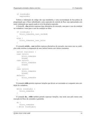 Programação orientada a objetos com Java 2.3. Expressões
if (condição)
expressão;
Embora a indentação do código não seja mandatória, é uma recomendação de boa prática de
programação que o bloco subordinado a uma expressão de controle de fluxo seja representada com
maior indentação que aquela usada no nível da própria expressão.
A forma if. . . else permite expressar duas alternativas de execução, uma para o caso da condição
ser verdadeira e outra para o caso da condição ser falsa:
if (condição) {
bloco_comandos_caso_verdade
}
else {
bloco_comandos_caso_falso
}
O comando switch. . . case também expressa alternativas de execução, mas nesse caso as condi-
ções estão restritas à comparação de uma variável inteira com valores constantes:
switch (variável) {
case valor1:
bloco_comandos
break;
case valor2:
bloco_comandos
break;
...
case valorn:
bloco_comandos
break;
default:
bloco_comandos
}
O comando while permite expressar iterações que devem ser executadas se e enquanto uma con-
dição for verdadeira:
while (condição) {
bloco_comandos
}
O comando do. . . while também permite expressar iterações, mas neste caso pelo menos uma
execução do bloco de comandos é garantida:
do {
bloco_comandos
} while (condição);
c 2001 FEEC/UNICAMP 14
 