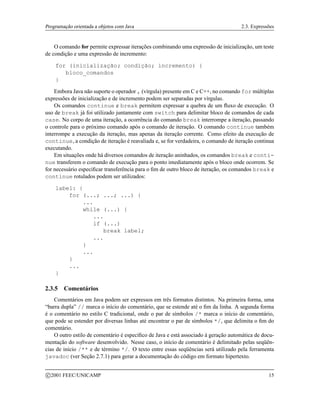 Programação orientada a objetos com Java 2.3. Expressões
O comando for permite expressar iterações combinando uma expressão de inicialização, um teste
de condição e uma expressão de incremento:
for (inicialização; condição; incremento) {
bloco_comandos
}
Embora Java não suporte o operador , (vírgula) presente em C e C++, no comando for múltiplas
expressões de inicialização e de incremento podem ser separadas por vírgulas.
Os comandos continue e break permitem expressar a quebra de um fluxo de execução. O
uso de break já foi utilizado juntamente com switch para delimitar bloco de comandos de cada
case. No corpo de uma iteração, a ocorrência do comando break interrompe a iteração, passando
o controle para o próximo comando após o comando de iteração. O comando continue também
interrompe a execução da iteração, mas apenas da iteração corrente. Como efeito da execução de
continue, a condição de iteração é reavaliada e, se for verdadeira, o comando de iteração continua
executando.
Em situações onde há diversos comandos de iteração aninhados, os comandos break e conti-
nue transferem o comando de execução para o ponto imediatamente após o bloco onde ocorrem. Se
for necessário especificar transferência para o fim de outro bloco de iteração, os comandos break e
continue rotulados podem ser utilizados:
label: {
for (...; ...; ...) {
...
while (...) {
...
if (...)
break label;
...
}
...
}
...
}
2.3.5 Comentários
Comentários em Java podem ser expressos em três formatos distintos. Na primeira forma, uma
“barra dupla” // marca o início do comentário, que se estende até o fim da linha. A segunda forma
é o comentário no estilo C tradicional, onde o par de símbolos /* marca o início de comentário,
que pode se estender por diversas linhas até encontrar o par de símbolos */, que delimita o fim do
comentário.
O outro estilo de comentário é específico de Java e está associado à geração automática de docu-
mentação do software desenvolvido. Nesse caso, o início de comentário é delimitado pelas seqüên-
cias de início /** e de término */. O texto entre essas seqüências será utilizado pela ferramenta
javadoc (ver Seção 2.7.1) para gerar a documentação do código em formato hipertexto.
c 2001 FEEC/UNICAMP 15
 