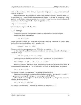Programação orientada a objetos com Java 2.4. Operações sobre objetos
cada um desses objetos. Dessa forma, o programador não precisa se preocupar com a remoção
explícita de objetos.
Outra operação que pode envolver um objeto é sua verificação de tipo. Dado um objeto obj
e uma classe Cls, é possível verificar dinamicamente (durante a execução do método) se o objeto
pertence ou não à classe usando o operador instanceof. Este retorna true se o objeto à esquerda
do operador é da classe especificada à direita do operador. Assim,
obj instanceof Cls
retornaria true se obj fosse da classe Cls.
2.4.1 Arranjos
Arranjos são agregados homogêneos de valores que podem agrupar literais ou objetos.
A declaração de um arranjo, como
int array1[];
apenas cria uma referência para um arranjo de inteiros — porém o arranjo não foi criado. Assim
como objetos, arranjos são criados com o operador new:
array1 = new int[100];
Essa expressão cria espaço para armazenar 100 inteiros no arranjo array1.
As duas expressões poderiam ter sido combinadas em uma sentença incluindo a declaração e a
criação de espaço:
int array1[] = new int[100];
Arranjos podem ser alternativamente criados com a especificação de algum conteúdo:
int array2[] = {2, 4, 5, 7, 9, 11, 13};
O acesso a elementos individuais de um arranjo é especificado através de um índice inteiro. O
elemento inicial, assim como em C e C++, tem índice 0. Assim, do exemplo acima, a expressão
int x = array2[3];
faz com que a variável x receba o valor 7, o conteúdo da quarta posição.
O acesso a elementos do arranjo além do último índice permitido — por exemplo, a array2[7]
— gera um erro em tempo de execução, ou uma exceção (ver Seção 2.6.1).
A dimensão de um arranjo pode ser obtida através da propriedade length presente em todos os
arranjos. Assim, a expressão
int y = array2.length;
faz com que y receba o valor 7, o número de elementos no arranjo array2.
c 2001 FEEC/UNICAMP 18
 