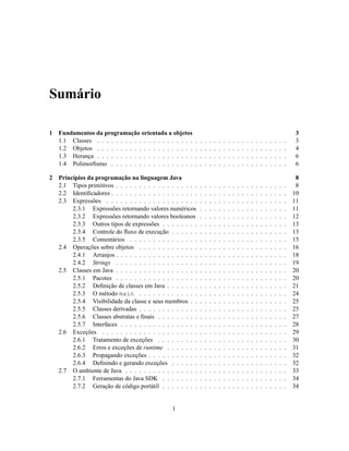 Sumário
1 Fundamentos da programação orientada a objetos 3
1.1 Classes . . . . . . . . . . . . . . . . . . . . . . . . . . . . . . . . . . . . . . . . . 3
1.2 Objetos . . . . . . . . . . . . . . . . . . . . . . . . . . . . . . . . . . . . . . . . . 4
1.3 Herança . . . . . . . . . . . . . . . . . . . . . . . . . . . . . . . . . . . . . . . . . 6
1.4 Polimorfismo . . . . . . . . . . . . . . . . . . . . . . . . . . . . . . . . . . . . . . 6
2 Princípios da programação na linguagem Java 8
2.1 Tipos primitivos . . . . . . . . . . . . . . . . . . . . . . . . . . . . . . . . . . . . . 8
2.2 Identificadores . . . . . . . . . . . . . . . . . . . . . . . . . . . . . . . . . . . . . . 10
2.3 Expressões . . . . . . . . . . . . . . . . . . . . . . . . . . . . . . . . . . . . . . . 11
2.3.1 Expressões retornando valores numéricos . . . . . . . . . . . . . . . . . . . 11
2.3.2 Expressões retornando valores booleanos . . . . . . . . . . . . . . . . . . . 12
2.3.3 Outros tipos de expressões . . . . . . . . . . . . . . . . . . . . . . . . . . . 13
2.3.4 Controle do fluxo de execução . . . . . . . . . . . . . . . . . . . . . . . . . 13
2.3.5 Comentários . . . . . . . . . . . . . . . . . . . . . . . . . . . . . . . . . . 15
2.4 Operações sobre objetos . . . . . . . . . . . . . . . . . . . . . . . . . . . . . . . . 16
2.4.1 Arranjos . . . . . . . . . . . . . . . . . . . . . . . . . . . . . . . . . . . . . 18
2.4.2 Strings . . . . . . . . . . . . . . . . . . . . . . . . . . . . . . . . . . . . . 19
2.5 Classes em Java . . . . . . . . . . . . . . . . . . . . . . . . . . . . . . . . . . . . . 20
2.5.1 Pacotes . . . . . . . . . . . . . . . . . . . . . . . . . . . . . . . . . . . . . 20
2.5.2 Definição de classes em Java . . . . . . . . . . . . . . . . . . . . . . . . . . 21
2.5.3 O método main . . . . . . . . . . . . . . . . . . . . . . . . . . . . . . . . 24
2.5.4 Visibilidade da classe e seus membros . . . . . . . . . . . . . . . . . . . . . 25
2.5.5 Classes derivadas . . . . . . . . . . . . . . . . . . . . . . . . . . . . . . . . 25
2.5.6 Classes abstratas e finais . . . . . . . . . . . . . . . . . . . . . . . . . . . . 27
2.5.7 Interfaces . . . . . . . . . . . . . . . . . . . . . . . . . . . . . . . . . . . . 28
2.6 Exceções . . . . . . . . . . . . . . . . . . . . . . . . . . . . . . . . . . . . . . . . 29
2.6.1 Tratamento de exceções . . . . . . . . . . . . . . . . . . . . . . . . . . . . 30
2.6.2 Erros e exceções de runtime . . . . . . . . . . . . . . . . . . . . . . . . . . 31
2.6.3 Propagando exceções . . . . . . . . . . . . . . . . . . . . . . . . . . . . . . 32
2.6.4 Definindo e gerando exceções . . . . . . . . . . . . . . . . . . . . . . . . . 32
2.7 O ambiente de Java . . . . . . . . . . . . . . . . . . . . . . . . . . . . . . . . . . . 33
2.7.1 Ferramentas do Java SDK . . . . . . . . . . . . . . . . . . . . . . . . . . . 34
2.7.2 Geração de código portátil . . . . . . . . . . . . . . . . . . . . . . . . . . . 34
1
 