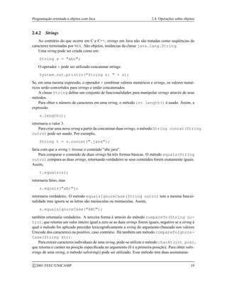 Programação orientada a objetos com Java 2.4. Operações sobre objetos
2.4.2 Strings
Ao contrário do que ocorre em C e C++, strings em Java não são tratadas como seqüências de
caracteres terminadas por NUL. São objetos, instâncias da classe java.lang.String.
Uma string pode ser criada como em:
String s = abc;
O operador + pode ser utilizado concatenar strings:
System.out.println(String s:  + s);
Se, em uma mesma expressão, o operador + combinar valores numéricos e strings, os valores numé-
ricos serão convertidos para strings e então concatenados.
A classe String define um conjunto de funcionalidades para manipular strings através de seus
métodos.
Para obter o número de caracteres em uma string, o método int length() é usado. Assim, a
expressão
s.length();
retornaria o valor 3.
Para criar uma nova string a partir da concatenar duas strings, o método String concat(String
outro) pode ser usado. Por exemplo,
String t = s.concat(.java);
faria com que a string t tivesse o conteúdo “abc.java”.
Para comparar o conteúdo de duas strings há três formas básicas. O método equals(String
outro) compara as duas strings, retornando verdadeiro se seus conteúdos forem exatamente iguais.
Assim,
t.equals(s);
retornaria falso, mas
s.equals(abc);
retornaria verdadeiro. O método equalsIgnoreCase(String outro) tem a mesma funcio-
nalidade mas ignora se as letras são maiúsculas ou minúsculas. Assim,
s.equalsIgnoreCase(ABC);
também retornaria verdadeiro. A terceira forma é através do método compareTo(String ou-
tro), que retorna um valor inteiro igual a zero se as duas strings forem iguais, negativo se a string à
qual o método for aplicado preceder lexicograficamente a string do argumento (baseado nos valores
Unicode dos caracteres) ou positivo, caso contrário. Há também um método compareToIgnore-
Case(String str).
Para extrair caracteres individuais de uma string, pode-se utilizar o método charAt(int pos),
que retorna o caráter na posição especificada no argumento (0 é a primeira posição). Para obter subs-
trings de uma string, o método substring() pode ser utilizado. Esse método tem duas assinaturas:
c 2001 FEEC/UNICAMP 19
 