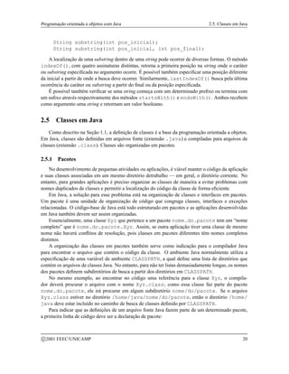 Programação orientada a objetos com Java 2.5. Classes em Java
String substring(int pos_inicial);
String substring(int pos_inicial, int pos_final);
A localização de uma substring dentro de uma string pode ocorrer de diversas formas. O método
indexOf(), com quatro assinaturas distintas, retorna a primeira posição na string onde o caráter
ou substring especificada no argumento ocorre. É possível também especificar uma posição diferente
da inicial a partir de onde a busca deve ocorrer. Similarmente, lastIndexOf() busca pela última
ocorrência do caráter ou substring a partir do final ou da posição especificada.
É possível também verificar se uma string começa com um determinado prefixo ou termina com
um sufixo através respectivamente dos métodos startsWith() e endsWith(). Ambos recebem
como argumento uma string e retornam um valor booleano.
2.5 Classes em Java
Como descrito na Seção 1.1, a definição de classes é a base da programação orientada a objetos.
Em Java, classes são definidas em arquivos fonte (extensão .java) e compiladas para arquivos de
classes (extensão .class). Classes são organizadas em pacotes.
2.5.1 Pacotes
No desenvolvimento de pequenas atividades ou aplicações, é viável manter o código da aplicação
e suas classes associadas em um mesmo diretório detrabalho — em geral, o diretório corrente. No
entanto, para grandes aplicações é preciso organizar as classes de maneira a evitar problemas com
nomes duplicados de classes e permitir a localização do código da classe de forma eficiente.
Em Java, a solução para esse problema está na organização de classes e interfaces em pacotes.
Um pacote é uma unidade de organização de código que congrega classes, interfaces e exceções
relacionadas. O código-base de Java está todo estruturado em pacotes e as aplicações desenvolvidas
em Java também devem ser assim organizadas.
Essencialmente, uma classe Xyz que pertence a um pacote nome.do.pacote tem um “nome
completo” que é nome.do.pacote.Xyz. Assim, se outra aplicação tiver uma classe de mesmo
nome não haverá conflitos de resolução, pois classes em pacotes diferentes têm nomes completos
distintos.
A organização das classes em pacotes também serve como indicação para o compilador Java
para encontrar o arquivo que contém o código da classe. O ambiente Java normalmente utiliza a
especificação de uma variável de ambiente CLASSPATH, a qual define uma lista de diretórios que
contém os arquivos de classes Java. No entanto, para não ter listas demasiadamente longas, os nomes
dos pacotes definem subdiretórios de busca a partir dos diretórios em CLASSPATH.
No mesmo exemplo, ao encontrar no código uma referência para a classe Xyz, o compila-
dor deverá procurar o arquivo com o nome Xyz.class; como essa classe faz parte do pacote
nome.do.pacote, ele irá procurar em algum subdiretório nome/do/pacote. Se o arquivo
Xyz.class estiver no diretório /home/java/nome/do/pacote, então o diretório /home/
java deve estar incluído no caminho de busca de classes definido por CLASSPATH.
Para indicar que as definições de um arquivo fonte Java fazem parte de um determinado pacote,
a primeira linha de código deve ser a declaração de pacote:
c 2001 FEEC/UNICAMP 20
 