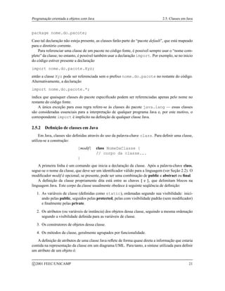 Programação orientada a objetos com Java 2.5. Classes em Java
package nome.do.pacote;
Caso tal declaração não esteja presente, as classes farão parte do “pacote default”, que está mapeado
para o diretório corrente.
Para referenciar uma classe de um pacote no código fonte, é possível sempre usar o “nome com-
pleto” da classe; no entanto, é possível também usar a declaração import. Por exemplo, se no início
do código estiver presente a declaração
import nome.do.pacote.Xyz;
então a classe Xyz pode ser referenciada sem o prefixo nome.do.pacote no restante do código.
Alternativamente, a declaração
import nome.do.pacote.*;
indica que quaisquer classes do pacote especificado podem ser referenciadas apenas pelo nome no
restante do código fonte.
A única exceção para essa regra refere-se às classes do pacote java.lang — essas classes
são consideradas essenciais para a interpretação de qualquer programa Java e, por este motivo, o
correspondente import é implícito na definição de qualquer classe Java.
2.5.2 Definição de classes em Java
Em Java, classes são definidas através do uso da palavra-chave class. Para definir uma classe,
utiliza-se a construção:
[modif] class NomeDaClasse {
// corpo da classe...
}
A primeira linha é um comando que inicia a declaração da classe. Após a palavra-chave class,
segue-se o nome da classe, que deve ser um identificador válido para a linguagem (ver Seção 2.2). O
modificador modif é opcional; se presente, pode ser uma combinação de public e abstract ou final.
A definição da classe propriamente dita está entre as chaves { e }, que delimitam blocos na
linguagem Java. Este corpo da classe usualmente obedece à seguinte seqüência de definição:
1. As variáveis de classe (definidas como static), ordenadas segundo sua visibilidade: inici-
ando pelas public, seguidos pelas protected, pelas com visibilidade padrão (sem modificador)
e finalmente pelas private.
2. Os atributos (ou variáveis de instância) dos objetos dessa classe, seguindo a mesma ordenação
segundo a visibilidade definida para as variáveis de classe.
3. Os construtores de objetos dessa classe.
4. Os métodos da classe, geralmente agrupados por funcionalidade.
A definição de atributos de uma classe Java reflete de forma quase direta a informação que estaria
contida na representação da classe em um diagrama UML. Para tanto, a sintaxe utilizada para definir
um atributo de um objeto é:
c 2001 FEEC/UNICAMP 21
 