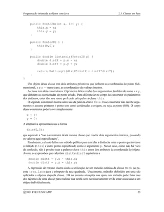 Programação orientada a objetos com Java 2.5. Classes em Java
public Ponto2D(int x, int y) {
this.x = x;
this.y = y;
}
public Ponto2D( ) {
this(0,0);
}
public double distancia(Ponto2D p) {
double distX = p.x - x;
double distY = p.y - y;
return Math.sqrt(distX*distX + distY*distY);
}
}
Um objeto dessa classe tem dois atributos privativos que definem as coordenadas do ponto bidi-
mensional, x e y — nesse caso, as coordenadas são valores inteiros.
A classe tem dois construtores. O primeiro deles recebe dois argumentos, também de nome x e y,
que definem as coordenadas do ponto criado. Para diferenciar no corpo do construtor os parâmetros
dos atributos, estes têm seu nome prefixado pela palavra-chave this.
O segundo construtor ilustra outro uso da palavra-chave this. Esse construtor não recebe argu-
mentos e assume portanto o ponto tem como cordenadas a origem, ou seja, o ponto (0,0). O corpo
desse construtor poderia ser simplesmente
x = 0;
y = 0;
A alternativa apresentada usa a forma
this(0,0);
que equivale a “use o construtor desta mesma classe que recebe dois argumentos inteiros, passando
os valores aqui especificados”.
Finalmente, a classe define um método público para calcular a distância entre o ponto que invocou
o método (this) e outro ponto especificado como o argumento p. Nesse caso, como não há risco
de confusão, não é preciso usar a palavra-chave this antes dos atributos da coordenada do objeto.
Assim, as expressões que calculam distX e distY equivalem a
double distX = p.x - this.x;
double distY = p.y - this.y;
A expressão de retorno ilustra ainda a utilização de um método estático da classe Math do pa-
cote java.lang para o cômputo da raiz quadrada. Usualmente, métodos definidos em uma são
aplicados a objetos daquela classe. Há no entanto situações nas quais um método pode fazer uso
dos recursos de uma classe para realizar sua tarefa sem necessariamente ter de estar associado a um
objeto individualmente.
c 2001 FEEC/UNICAMP 23
 