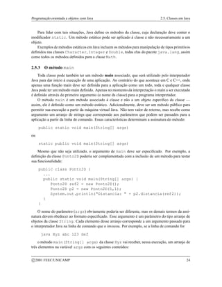 Programação orientada a objetos com Java 2.5. Classes em Java
Para lidar com tais situações, Java define os métodos da classe, cuja declaração deve conter o
modificador static. Um método estático pode ser aplicado à classe e não necessariamente a um
objeto.
Exemplos de métodos estáticos em Java incluem os métodos para manipulação de tipos primitivos
definidos nas classes Character, Integer e Double, todas elas do pacote java.lang, assim
como todos os métodos definidos para a classe Math.
2.5.3 O método main
Toda classe pode também ter um método main associado, que será utilizado pelo interpretador
Java para dar início à execução de uma aplicação. Ao contrário do que acontece em C e C++, onde
apenas uma função main deve ser definida para a aplicação como um todo, toda e qualquer classe
Java pode ter um método main definido. Apenas no momento da interpretação o main a ser executado
é definido através do primeiro argumento (o nome da classe) para o programa interpretador.
O método main é um método associado à classe e não a um objeto específico da classe —
assim, ele é definido como um método estático. Adicionalmente, deve ser um método público para
permitir sua execução a partir da máquina virtual Java. Não tem valor de retorno, mas recebe como
argumento um arranjo de strings que corresponde aos parâmetros que podem ser passados para a
aplicação a partir da linha de comando. Essas características determinam a assinatura do método:
public static void main(String[] args)
ou
static public void main(String[] args)
Mesmo que não seja utilizado, o argumento de main deve ser especificado. Por exemplo, a
definição da classe Ponto2D poderia ser complementada com a inclusão de um método para testar
sua funcionalidade:
public class Ponto2D {
...
public static void main(String[] args) {
Ponto2D ref2 = new Ponto2D();
Ponto2D p2 = new Ponto2D(1,1);
System.out.println(Distancia:  + p2.distancia(ref2));
}
}
O nome do parâmetro (args) obviamente poderia ser diferente, mas os demais termos da assi-
natura devem obedecer ao formato especificado. Esse argumento é um parâmetro do tipo arranjo de
objetos da classe String. Cada elemento desse arranjo corresponde a um argumento passado para
o interpretador Java na linha de comando que o invocou. Por exemplo, se a linha de comando for
java Xyz abc 123 def
o método main(String[] args) da classe Xyz vai receber, nessa execução, um arranjo de
três elementos na variável args com os seguintes conteúdos:
c 2001 FEEC/UNICAMP 24
 