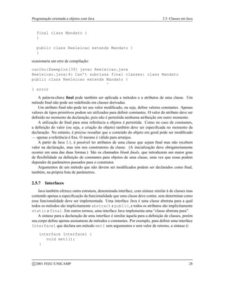 Programação orientada a objetos com Java 2.5. Classes em Java
final class Mandato {
}
public class Reeleicao extends Mandato {
}
ocasionaria um erro de compilação:
caolho:Exemplos[39] javac Reeleicao.java
Reeleicao.java:4: Can’t subclass final classes: class Mandato
public class Reeleicao extends Mandato {
^
1 error
A palavra-chave final pode também ser aplicada a métodos e a atributos de uma classe. Um
método final não pode ser redefinido em classes derivadas.
Um atributo final não pode ter seu valor modificado, ou seja, define valores constantes. Apenas
valores de tipos primitivos podem ser utilizados para definir constantes. O valor do atributo deve ser
definido no momento da declaração, pois não é permitida nenhuma atribuição em outro momento.
A utilização de final para uma referência a objetos é permitida. Como no caso de constantes,
a definição do valor (ou seja, a criação do objeto) também deve ser especificada no momento da
declaração. No entanto, é preciso ressaltar que o conteúdo do objeto em geral pode ser modificado
— apenas a referência é fixa. O mesmo é válido para arranjos.
A partir de Java 1.1, é possível ter atributos de uma classe que sejam final mas não recebem
valor na declaração, mas sim nos construtores da classe. (A inicialização deve obrigatoriamente
ocorrer em uma das duas formas.) São os chamados blank finals, que introduzem um maior grau
de flexibilidade na definição de constantes para objetos de uma classe, uma vez que essas podem
depender de parâmetros passados para o construtor.
Argumentos de um método que não devem ser modificados podem ser declarados como final,
também, na própria lista de parâmetros.
2.5.7 Interfaces
Java também oferece outra estrutura, denominada interface, com sintaxe similar à de classes mas
contendo apenas a especificação da funcionalidade que uma classe deve conter, sem determinar como
essa funcionalidade deve ser implementada. Uma interface Java é uma classe abstrata para a qual
todos os métodos são implicitamente abstract e public, e todos os atributos são implicitamente
static e final. Em outros termos, uma interface Java implementa uma “classe abstrata pura”.
A sintaxe para a declaração de uma interface é similar àquela para a definição de classes, porém
seu corpo define apenas assinaturas de métodos e constantes. Por exemplo, para definir uma interface
Interface1 que declara um método met1 sem argumentos e sem valor de retorno, a sintaxe é:
interface Interface1 {
void met1();
}
c 2001 FEEC/UNICAMP 28
 