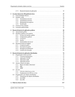 Programação orientada a objetos com Java Sumário
2.7.3 Desenvolvimento de aplicações . . . . . . . . . . . . . . . . . . . . . . . . 35
3 Uso das classes da API padrão de Java 37
3.1 Funcionalidades básicas . . . . . . . . . . . . . . . . . . . . . . . . . . . . . . . . . 37
3.2 Entrada e saída . . . . . . . . . . . . . . . . . . . . . . . . . . . . . . . . . . . . . 38
3.2.1 Transferência de texto . . . . . . . . . . . . . . . . . . . . . . . . . . . . . 39
3.2.2 Transferência de bytes . . . . . . . . . . . . . . . . . . . . . . . . . . . . . 40
3.2.3 Manipulação de arquivos . . . . . . . . . . . . . . . . . . . . . . . . . . . . 41
3.2.4 Serialização . . . . . . . . . . . . . . . . . . . . . . . . . . . . . . . . . . . 42
3.3 Framework de coleções . . . . . . . . . . . . . . . . . . . . . . . . . . . . . . . . . 43
3.4 Extensões padronizadas . . . . . . . . . . . . . . . . . . . . . . . . . . . . . . . . . 45
4 Desenvolvimento de aplicações gráficas 46
4.1 Apresentação gráfica . . . . . . . . . . . . . . . . . . . . . . . . . . . . . . . . . . 46
4.2 Interfaces gráficas com usuários . . . . . . . . . . . . . . . . . . . . . . . . . . . . 47
4.2.1 Eventos da interface gráfica . . . . . . . . . . . . . . . . . . . . . . . . . . 47
4.2.2 Componentes gráficos . . . . . . . . . . . . . . . . . . . . . . . . . . . . . 50
4.2.3 Containers . . . . . . . . . . . . . . . . . . . . . . . . . . . . . . . . . . . 54
4.2.4 Janelas . . . . . . . . . . . . . . . . . . . . . . . . . . . . . . . . . . . . . 55
4.2.5 Gerenciadores de layout . . . . . . . . . . . . . . . . . . . . . . . . . . . . 57
4.3 Desenvolvimento de applets . . . . . . . . . . . . . . . . . . . . . . . . . . . . . . 65
4.3.1 Criação de applet . . . . . . . . . . . . . . . . . . . . . . . . . . . . . . . . 66
4.3.2 Execução de applets . . . . . . . . . . . . . . . . . . . . . . . . . . . . . . 67
4.3.3 Passagem de parâmetros . . . . . . . . . . . . . . . . . . . . . . . . . . . . 68
4.3.4 Contexto de execução . . . . . . . . . . . . . . . . . . . . . . . . . . . . . 69
5 Desenvolvimento de aplicações distribuídas 72
5.1 Programação cliente-servidor . . . . . . . . . . . . . . . . . . . . . . . . . . . . . . 72
5.1.1 Conceitos preliminares . . . . . . . . . . . . . . . . . . . . . . . . . . . . . 73
5.1.2 Aplicações TCP/IP . . . . . . . . . . . . . . . . . . . . . . . . . . . . . . . 75
5.1.3 Aplicações UDP . . . . . . . . . . . . . . . . . . . . . . . . . . . . . . . . 79
5.1.4 Aplicações HTTP . . . . . . . . . . . . . . . . . . . . . . . . . . . . . . . . 81
5.2 Acesso a bancos de dados . . . . . . . . . . . . . . . . . . . . . . . . . . . . . . . . 83
5.2.1 Bancos de dados relacionais . . . . . . . . . . . . . . . . . . . . . . . . . . 84
5.2.2 SQL . . . . . . . . . . . . . . . . . . . . . . . . . . . . . . . . . . . . . . . 85
5.2.3 JDBC . . . . . . . . . . . . . . . . . . . . . . . . . . . . . . . . . . . . . . 87
5.3 Servlets . . . . . . . . . . . . . . . . . . . . . . . . . . . . . . . . . . . . . . . . . 90
5.3.1 Ciclo de vida de um servlet . . . . . . . . . . . . . . . . . . . . . . . . . . . 91
5.3.2 Fundamentos da API de servlets . . . . . . . . . . . . . . . . . . . . . . . . 92
5.4 Programação com objetos distribuídos . . . . . . . . . . . . . . . . . . . . . . . . . 94
5.4.1 Arquiteturas de objetos distribuídos . . . . . . . . . . . . . . . . . . . . . . 94
5.4.2 Java RMI . . . . . . . . . . . . . . . . . . . . . . . . . . . . . . . . . . . . 96
5.4.3 Java IDL . . . . . . . . . . . . . . . . . . . . . . . . . . . . . . . . . . . . 113
A Palavras chaves de Java 117
c 2001 FEEC/UNICAMP 2
 