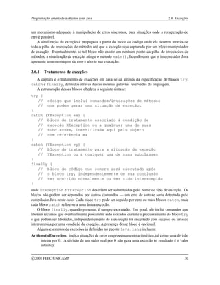 Programação orientada a objetos com Java 2.6. Exceções
um mecanismo adequado à manipulação de erros síncronos, para situações onde a recuperação do
erro é possível.
A sinalização da exceção é propagada a partir do bloco de código onde ela ocorreu através de
toda a pilha de invocações de métodos até que a exceção seja capturada por um bloco manipulador
de exceção. Eventualmente, se tal bloco não existir em nenhum ponto da pilha de invocações de
métodos, a sinalização da exceção atinge o método main(), fazendo com que o interpretador Java
apresente uma mensagem de erro e aborte sua execução.
2.6.1 Tratamento de exceções
A captura e o tratamento de exceções em Java se dá através da especificação de blocos try,
catch e finally, definidos através destas mesmas palavras reservadas da linguagem.
A estruturação desses blocos obedece à seguinte sintaxe:
try {
// código que inclui comandos/invocações de métodos
// que podem gerar uma situação de exceção.
}
catch (XException ex) {
// bloco de tratamento associado à condição de
// exceção XException ou a qualquer uma de suas
// subclasses, identificada aqui pelo objeto
// com referência ex
}
catch (YException ey) {
// bloco de tratamento para a situação de exceção
// YException ou a qualquer uma de suas subclasses
}
finally {
// bloco de código que sempre será executado após
// o bloco try, independentemente de sua conclusão
// ter ocorrido normalmente ou ter sido interrompida
}
onde XException e YException deveriam ser substituídos pelo nome do tipo de exceção. Os
blocos não podem ser separados por outros comandos — um erro de sintaxe seria detectado pelo
compilador Java neste caso. Cada bloco try pode ser seguido por zero ou mais blocos catch, onde
cada bloco catch refere-se a uma única exceção.
O bloco finally, quando presente, é sempre executado. Em geral, ele inclui comandos que
liberam recursos que eventualmente possam ter sido alocados durante o processamento do bloco try
e que podem ser liberados, independentemente de a execução ter encerrado com sucesso ou ter sido
interrompida por uma condição de exceção. A presença desse bloco é opcional.
Alguns exemplos de exceções já definidas no pacote java.lang incluem:
ArithmeticException: indica situações de erros em processamento aritmético, tal como uma divisão
inteira por 0. A divisão de um valor real por 0 não gera uma exceção (o resultado é o valor
infinito);
c 2001 FEEC/UNICAMP 30
 