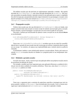 Programação orientada a objetos com Java 2.6. Exceções
Há também exceções que não precisam ser explicitamente capturadas e tratadas. São aquelas
derivadas de RuntimeException, uma classe derivada diretamente de Exception. São exce-
ções que podem ser geradas durante a operação normal de uma aplicação para as quais o compilador
Java não irá exigir que o programador proceda a algum tratamento (ou que propague a exceção, como
descrito na Seção 2.6.3). Entre essas incluem-se ArithmeticException, IllegalArgumen-
tException, IndexOutOfBoundsException e NullPointerException.
2.6.3 Propagando exceções
Embora toda exceção que não seja derivada de RuntimeException deva ser tratada, nem
sempre é possível tratar uma exceção no mesmo escopo do método cuja invocação gerou a exceção.
Nessas situações, é possível propagar a exceção para um nível acima na pilha de invocações.
Para tanto, o método que está deixando de capturar e tratar a exceção faz uso da cláusula throws
na sua declaração:
void métodoQueNãoTrataExceção() throws Exception {
invoca.métodoQuePodeGerarExceção();
}
Nesse caso, métodoQueNãoTrataExceção() reconhece que em seu corpo há a possibili-
dade de haver a geração de uma exceção mas não se preocupa em realizar o tratamento dessa exceção
em seu escopo. Ao contrário, ele repassa essa responsabilidade para o método anterior na pilha de
chamadas.
Eventualmente, também o outro método pode repassar a exceção adiante. Porém, pelo menos no
método main() as exceções deverão ser tratadas ou o programa pode ter sua interpretação inter-
rompida.
2.6.4 Definindo e gerando exceções
Exceções são classes. Assim, é possível que uma aplicação defina suas próprias exceções através
do mecanismo de definição de classes.
Por exemplo, considere que fosse importante para uma aplicação diferenciar a condição de divi-
são por zero de outras condições de exceções artiméticas. Neste caso, uma classe DivideByZe-
roException poderia ser criada:
public class DivideByZeroException
extends ArithmeticException {
public DivideByZeroException() {
super(O denominador na divisão inteira tem valor zero);
}
}
Neste caso, o argumento para o construtor da superclasse especifica a mensagem que seria im-
pressa quando o método getMessage() fosse invocado para essa exceção. Essa é a mesma men-
sagem que é apresentada para um RuntimeException que não é capturado e tratado.
c 2001 FEEC/UNICAMP 32
 