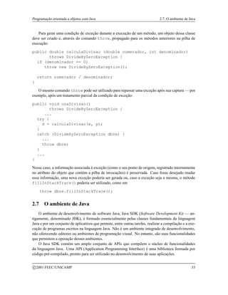 Programação orientada a objetos com Java 2.7. O ambiente de Java
Para gerar uma condição de exceção durante a execução de um método, um objeto dessa classe
deve ser criado e, através do comando throw, propagado para os métodos anteriores na pilha de
execução:
public double calculaDivisao (double numerador, int denominador)
throws DivideByZeroException {
if (denominador == 0)
throw new DivideByZeroException();
return numerador / denominador;
}
O mesmo comando throw pode ser utilizado para repassar uma exceção após sua captura — por
exemplo, após um tratamento parcial da condição de exceção:
public void usaDivisao()
throws DivideByZeroException {
...
try {
d = calculaDivisao(x, y);
}
catch (DivideByZeroException dbze) {
...
throw dbze;
}
...
}
Nesse caso, a informação associada à exceção (como o seu ponto de origem, registrado internamente
no atributo do objeto que contém a pilha de invocações) é preservada. Caso fosse desejado mudar
essa informação, uma nova exceção poderia ser gerada ou, caso a exceção seja a mesma, o método
fillInStackTrace() poderia ser utilizado, como em
throw dbze.fillInStackTrace();
2.7 O ambiente de Java
O ambiente de desenvolvimento de software Java, Java SDK (Software Development Kit — an-
tigamente, denominado JDK), é formado essencialmente pelas classes fundamentais da linguagem
Java e por um conjunto de aplicativos que permite, entre outras tarefas, realizar a compilação e a exe-
cução de programas escritos na linguagem Java. Não é um ambiente integrado de desenvolvimento,
não oferecendo editores ou ambientes de programação visual. No entanto, são suas funcionalidades
que permitem a operação desses ambientes.
O Java SDK contém um amplo conjunto de APIs que compõem o núcleo de funcionalidades
da linguagem Java. Uma API (Application Programming Interface) é uma biblioteca formada por
código pré-compilado, pronto para ser utilizado no desenvolvimento de suas aplicações.
c 2001 FEEC/UNICAMP 33
 