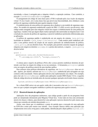 Programação orientada a objetos com Java 2.7. O ambiente de Java
encontrada, a classe é carregada para a máquina virtual e a operação continua. Caso contrário, a
exceção ClassNotFoundException é gerada.
O carregamento do código de uma classe para a JVM é realizado pelo class loader da máquina
virtual. O class loader, em si uma classe Java que provê essa funcionalidade, deve obedecer a uma
política de segurança estabelecida para aquela máquina virtual.
O estabelecimento de uma política de segurança deve obedecer a um modelo de segurança espe-
cífico. No modelo de segurança estabelecido a partir do JDK 1.2 (JDK security specification), todo
código sendo carregado para uma máquina virtual Java requer o estabelecimento de uma política de
segurança, visando evitar que algum objeto realize operações não-autorizadas na máquina local. Com
a inclusão do conceito de política de segurança, é possível estabelecer permissões diferenciadas para
as aplicações.
A política de segurança padrão é estabelecida em um arquivo do sistema, java.policy,
localizado no diretório java_home/lib/security/. Cada usuário pode estabelecer adi-
ções a essa política através da criação de um arquivo particular de estabelecimento de política,
.java.policy, em seu diretório home. Por exemplo, para permitir conexões soquete de qualquer
máquina com origem no domínio unicamp.br a portas não-notáveis, o arquivo .java.policy
deveria incluir
grant {
permission java.net.SocketPermission
*.unicamp.br:1024-, accept,connect;
};
A sintaxe para o arquivo de políticas (Policy files syntax) permite estabelecer domínios de per-
missão com base na origem do código ou na sua assinatura. A ferramenta policytool permite
criar um arquivo de políticas através de uma interface gráfica.
Para enforçar essas políticas alternativas de segurança, um SecurityManager deve ser cri-
ado. Applets, por default, utilizam um SecurityManager estabelecido pelo navegador em cujo
contexto estão executando. Outras aplicações devem criar explicitamente esse objeto. Por exemplo,
para criar um SecurityManager padrão para aplicações usando RMI (Seção 5.4.2), a seguinte
linha de código deveria ser incluída antes de executar qualquer operação envolvendo classes remotas:
System.setSecurityManager(new RMISecurityManager());
Se o cliente RMI estiver em um applet, então não é necessário criar um SecurityManager,
uma vez que o próprio navegador estabelece a política de segurança para applets remotos.
2.7.3 Desenvolvimento de aplicações
Aplicações Java são programas autônomos, cujo código gerado a partir de um programa fonte
pode ser interpretado diretamente pela Máquina Virtual Java. Como tudo em Java está estruturado
através de classes e objetos, para desenvolver uma aplicação é preciso desenvolver pelo menos uma
classe que contenha um método denominado main.
Assim, uma classe que vá estabelecer o ponto de partida para a execução de uma aplicação
na JVM deve conter pelo menos esse método. Esse exemplo clássico define uma aplicação que
simplesmente envia uma string para a saída padrão, identificada pelo objeto público System.out:
c 2001 FEEC/UNICAMP 35
 
