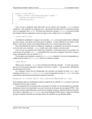 Programação orientada a objetos com Java 2.7. O ambiente de Java
1 public class Hello {
2 public static void main(String[] args) {
3 System.out.println(Oi!);
4 System.exit(0);
5 }
6 }
Uma vez que o programa tenha sido salvo em um arquivo com extensão .java, é preciso
compilá-lo. Para compilar um programa Java, a ferramenta oferecida pelo kit de desenvolvimento
Java é o compilador Java, javac. Na forma mais básica de execução, o javac é invocado da linha
de comando tendo por argumento o nome do arquivo com o código Java a ser compilado:
 javac Hello.java
A unidade de compilação é o arquivo com extensão .java; esse arquivo pode conter a definição
de várias classes, mas apenas uma delas pode ser pública. A classe pública em um arquivo fonte
define o nome desse arquivo, que obrigatoriamente deve ter o mesmo nome dessa classe.
Para cada definição de classe na unidade de compilação, o compilador Java irá gerar um arquivo
com bytecodes com a extensão .class, tendo como nome o próprio nome da classe.
Uma vez que um programa Java tenha sido compilado e esteja pronto para ser executado, isto
se dá através do comando java — o interpretador Java, que ativa a máquina virtual Java, carrega a
classe especificada e ativa seu método main.
Por exemplo, para interpretar o arquivo Hello.class contendo o bytecode correspondente ao
código fonte do arquivo Hello.java, utiliza-se a linha de comando
 java Hello
Observe que a extensão .class não é incluída nessa linha de comando — se o for, uma mensa-
gem de erro será gerada, pois para a máquina virtual Java o caráter ’.’ está associado à definição de
uma hierarquia de pacotes.
Se a máquina virtual Java do interpretador não encontrar um método de nome main com a
assinatura correta (public, static, void e com um argumento do tipo String[]) na classe
especificada, uma exceção será gerada em tempo de execução:
Exception in thread main java.lang.NoSuchMethodError: main
Essa mensagem pode ser emitida pela ausência completa de um método main na classe ou por uma
declaração incorreta para o método.
Se um programa Java for desenvolvido como applet (ver Seção 4.3), ele não poderá ser executado
diretamente através do interpretador Java mas sim através da ativação de uma página HTML. Para
executar esse tipo de aplicação pode-se utilizar um navegador; porém, o ambiente de desenvolvimento
Java oferece a aplicação appletviewer que extrai da página HTML apenas o espaço de exibição
do applet e permite controlar sua execução através de comandos em sua interface gráfica.
c 2001 FEEC/UNICAMP 36
 