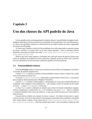 Capítulo 3
Uso das classes da API padrão de Java
Um dos grandes atrativos da programação orientada a objetos é a possibilidade de adaptar funcio-
nalidades oferecidas em classes existentes às necessidades de cada aplicação. Java, não diferentemen-
te, oferece essa facilidade, aliando-a ao oferecimento de um amplo conjunto de classes organizadas
nos pacotes da API padrão.
As classes que compõem o núcleo de funcionalidades Java estão organizadas em pacotes, grupos
de classes, interfaces e exceções afins ou de uma mesma aplicação. Entre os principais pacotes
oferecidos como parte do núcleo Java estão: java.lang, java.util, java.io, java.awt,
java.applet e java.net.
Observe que esses nomes seguem a convenção Java, pela qual nomes de pacotes (assim como
nomes de métodos) são grafados em letras minúsculas, enquanto nomes de classes têm a primeira
letra (de cada palavra, no caso de nomes compostos) grafada com letra maiúscula.
3.1 Funcionalidades básicas
O pacote java.lang contém as classes que constituem recursos básicos da linguagem, necessários
à execução de qualquer programa Java.
A classe Object expressa o conjunto de funcionalidades comuns a todos os objetos Java, sendo
a raiz da hierarquia de classes Java.
As classes Class e ClassLoader representam, respectivamente classes Java e o mecanismo
para carregá-las dinamicamente para a Máquina Virtual Java.
A classe String permite a representação e a manipulação de strings cujo conteúdo não pode ser
modificado. Para manipular string modificáveis — por exemplo, através da inserção de um caráter
na string — a classe StringBuffer é oferecida.
A classe Math contém a definição de métodos para cálculo de funções matemáticas (trigono-
métricas, logarítimicas, exponenciais, etc.) e de constantes, tais como E e PI. Todos os métodos
e constantes definidos nessa classe são estáticos, ou seja, para utilizá-los basta usar como prefixo o
nome da classe.
O pacote oferece também um conjunto de classes wrappers. Um objeto de uma classe wrapper
contém um único valor de um tipo primitivo da linguagem, permitindo assim estabelecer uma ponte
entre valores literais e objetos. Essas classes são Boolean, Character, Byte, Short, Inte-
ger, Long, Float e Double. Além dos métodos para obter o valor associado ao objeto de cada
37
 