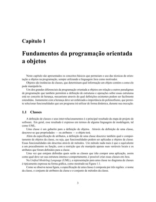 Capítulo 1
Fundamentos da programação orientada
a objetos
Neste capítulo são apresentados os conceitos básicos que permeiam o uso das técnicas de orien-
tação a objetos na programação, sempre utilizando a linguagem Java como motivador.
Objetos são instâncias de classes, que determinam qual informação um objeto contém e como ele
pode manipulá-la.
Um dos grandes diferenciais da programação orientada a objetos em relação a outros paradigmas
de programação que também permitem a definição de estruturas e operações sobre essas estruturas
está no conceito de herança, mecanismo através do qual definições existentes podem ser facilmente
estendidas. Juntamente com a herança deve ser enfatizada a importância do polimorfismo, que permi-
te selecionar funcionalidades que um programa irá utilizar de forma dinâmica, durante sua execução.
1.1 Classes
A definição de classes e seus inter-relacionamentos é o principal resultado da etapa de projeto de
software. Em geral, esse resultado é expresso em termos de alguma linguagem de modelagem, tal
como UML.
Uma classe é um gabarito para a definição de objetos. Através da definição de uma classe,
descreve-se que propriedades — ou atributos — o objeto terá.
Além da especificação de atributos, a definição de uma classe descreve também qual o compor-
tamento de objetos da classe, ou seja, que funcionalidades podem ser aplicadas a objetos da classe.
Essas funcionalidades são descritas através de métodos. Um método nada mais é que o equivalente
a um procedimento ou função, com a restrição que ele manipula apenas suas variáveis locais e os
atributos que foram definidos para a classe.
Uma vez que estejam definidas quais serão as classes que irão compor uma aplicação, assim
como qual deve ser sua estrutura interna e comportamento, é possível criar essas classes em Java.
Na Unified Modeling Language (UML), a representação para uma classe no diagrama de classes
é tipicamente expressa na forma gráfica, como mostrado na Figura 1.1.
Como se observa nessa figura, a especificação de uma classe é composta por três regiões: o nome
da classe, o conjunto de atributos da classe e o conjunto de métodos da classe.
3
 