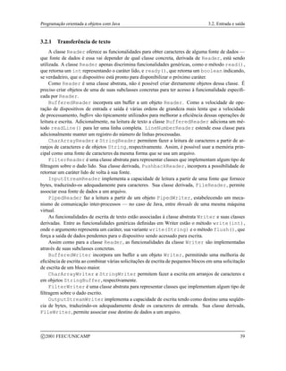 Programação orientada a objetos com Java 3.2. Entrada e saída
3.2.1 Transferência de texto
A classe Reader oferece as funcionalidades para obter caracteres de alguma fonte de dados —
que fonte de dados é essa vai depender de qual classe concreta, derivada de Reader, está sendo
utilizada. A classe Reader apenas discrimina funcionalidades genéricas, como o método read(),
que retorna um int representando o caráter lido, e ready(), que retorna um boolean indicando,
se verdadeiro, que o dispositivo está pronto para disponibilizar o próximo caráter.
Como Reader é uma classe abstrata, não é possível criar diretamente objetos dessa classe. É
preciso criar objetos de uma de suas subclasses concretas para ter acesso à funcionalidade especifi-
cada por Reader.
BufferedReader incorpora um buffer a um objeto Reader. Como a velocidade de ope-
ração de dispositivos de entrada e saída é várias ordens de grandeza mais lenta que a velocidade
de processamento, buffers são tipicamente utilizados para melhorar a eficiência dessas operações de
leitura e escrita. Adicionalmente, na leitura de texto a classe BufferedReader adiciona um mé-
todo readLine() para ler uma linha completa. LineNumberReader estende essa classe para
adicionalmente manter um registro do número de linhas processadas.
CharArrayReader e StringReader permitem fazer a leitura de caracteres a partir de ar-
ranjos de caracteres e de objetos String, respectivamente. Assim, é possível usar a memória prin-
cipal como uma fonte de caracteres da mesma forma que se usa um arquivo.
FilterReader é uma classe abstrata para representar classes que implementam algum tipo de
filtragem sobre o dado lido. Sua classe derivada, PushbackReader, incorpora a possibilidade de
retornar um caráter lido de volta à sua fonte.
InputStreamReader implementa a capacidade de leitura a partir de uma fonte que fornece
bytes, traduzindo-os adequadamente para caracteres. Sua classe derivada, FileReader, permite
associar essa fonte de dados a um arquivo.
PipedReader faz a leitura a partir de um objeto PipedWriter, estabelecendo um meca-
nismo de comunicação inter-processos — no caso de Java, entre threads de uma mesma máquina
virtual.
As funcionalidades de escrita de texto estão associadas à classe abstrata Writer e suas classes
derivadas. Entre as funcionalidades genéricas definidas em Writer estão o método write(int),
onde o argumento representa um caráter, sua variante write(String) e o método flush(), que
força a saída de dados pendentes para o dispositivo sendo acessado para escrita.
Assim como para a classe Reader, as funcionalidades da classe Writer são implementadas
através de suas subclasses concretas.
BufferedWriter incorpora um buffer a um objeto Writer, permitindo uma melhoria de
eficiência de escrita ao combinar várias solicitações de escrita de pequenos blocos em uma solicitação
de escrita de um bloco maior.
CharArrayWriter e StringWriter permitem fazer a escrita em arranjos de caracteres e
em objetos StringBuffer, respectivamente.
FilterWriter é uma classe abstrata para representar classes que implementam algum tipo de
filtragem sobre o dado escrito.
OutputStreamWriter implementa a capacidade de escrita tendo como destino uma seqüên-
cia de bytes, traduzindo-os adequadamente desde os caracteres de entrada. Sua classe derivada,
FileWriter, permite associar esse destino de dados a um arquivo.
c 2001 FEEC/UNICAMP 39
 