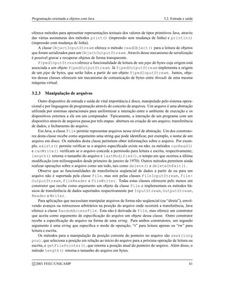 Programação orientada a objetos com Java 3.2. Entrada e saída
oferece métodos para apresentar representações textuais dos valores de tipos primitivos Java, através
das várias assinaturas dos métodos print() (impressão sem mudança de linha) e println()
(impressão com mudança de linha).
A classe ObjectInputStream oferece o método readObject() para a leitura de objetos
que foram serializados para um ObjectOutputStream. Através desse mecanismo de serialização
é possível gravar e recuperar objetos de forma transparente.
PipedInputStream oferece a funcionalidade de leitura de um pipe de bytes cuja origem está
associada a um objeto PipedOutputStream. Já PipedOutputStream implementa a origem
de um pipe de bytes, que serão lidos a partir de um objeto PipedInputStream. Juntos, obje-
tos dessas classes oferecem um mecanismo de comunicação de bytes entre threads de uma mesma
máquina virtual.
3.2.3 Manipulação de arquivos
Outro dispositivo de entrada e saída de vital importância é disco, manipulado pelo sistema opera-
cional e por linguagens de programação através do conceito de arquivos. Um arquivo é uma abstração
utilizada por sistemas operacionais para uniformizar a interação entre o ambiente de execução e os
dispositivos externos a ele em um computador. Tipicamente, a interação de um programa com um
dispositivo através de arquivos passa por três etapas: abertura ou criação de um arquivo; transferência
de dados; e fechamento do arquivo.
Em Java, a classe File permite representar arquivos nesse nível de abstração. Um dos construto-
res desta classe recebe como argumento uma string que pode identificar, por exemplo, o nome de um
arquivo em disco. Os métodos desta classe permitem obter informações sobre o arquivo. Por exem-
plo, exists() permite verificar se o arquivo especificado existe ou não; os métodos canRead()
e canWrite() verificam se o arquivo concede a permissão para leitura e escrita, respectivamente;
length() retorna o tamanho do arquivo e lastModified(), o tempo em que ocorreu a última
modificação (em milissegundos desde primeiro de janeiro de 1970). Outros métodos permitem ainda
realizar operações sobre o arquivo como um todo, tais como delete() e deleteOnExit().
Observe que as funcionalidades de transferência seqüencial de dados a partir de ou para um
arquivo não é suportada pela classe File, mas sim pelas classes FileInputStream, File-
OutputStream, FileReader e FileWriter. Todas estas classes oferecem pelo menos um
construtor que recebe como argumento um objeto da classe File e implementam os métodos bá-
sicos de transferência de dados suportados respectivamente por InputStream, OutputStream,
Reader e Writer.
Para aplicações que necessitam manipular arquivos de forma não seqüencial (ou “direta”), envol-
vendo avanços ou retrocessos arbitrários na posição do arquivo onde ocorrerá a transferência, Java
oferece a classe RandomAccessFile. Esta não é derivada de File, mas oferece um construtor
que aceita como argumento de especificação do arquivo um objeto dessa classe. Outro construtor
recebe a especificação do arquivo na forma de uma string. Para ambos construtores, um segundo
argumento é uma string que especifica o modo de operação, “r” para leitura apenas ou “rw” para
leitura e escrita.
Os métodos para a manipulação da posição corrente do ponteiro no arquivo são seek(long
pos), que seleciona a posição em relação ao início do arquivo para a próxima operação de leitura ou
escrita, e getFilePointer(), que retorna a posição atual do ponteiro do arquivo. Além disso, o
método length() retorna o tamanho do arquivo em bytes.
c 2001 FEEC/UNICAMP 41
 