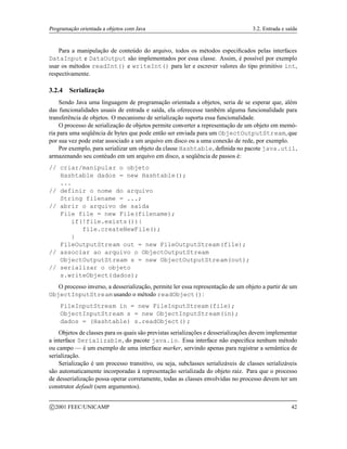 Programação orientada a objetos com Java 3.2. Entrada e saída
Para a manipulação de conteúdo do arquivo, todos os métodos especificados pelas interfaces
DataInput e DataOutput são implementados por essa classe. Assim, é possível por exemplo
usar os métodos readInt() e writeInt() para ler e escrever valores do tipo primitivo int,
respectivamente.
3.2.4 Serialização
Sendo Java uma linguagem de programação orientada a objetos, seria de se esperar que, além
das funcionalidades usuais de entrada e saída, ela oferecesse também alguma funcionalidade para
transferência de objetos. O mecanismo de serialização suporta essa funcionalidade.
O processo de serialização de objetos permite converter a representação de um objeto em memó-
ria para uma seqüência de bytes que pode então ser enviada para um ObjectOutputStream, que
por sua vez pode estar associado a um arquivo em disco ou a uma conexão de rede, por exemplo.
Por exemplo, para serializar um objeto da classe Hashtable, definida no pacote java.util,
armazenando seu contéudo em um arquivo em disco, a seqüência de passos é:
// criar/manipular o objeto
Hashtable dados = new Hashtable();
...
// definir o nome do arquivo
String filename = ...;
// abrir o arquivo de saída
File file = new File(filename);
if(!file.exists()){
file.createNewFile();
}
FileOutputStream out = new FileOutputStream(file);
// associar ao arquivo o ObjectOutputStream
ObjectOutputStream s = new ObjectOutputStream(out);
// serializar o objeto
s.writeObject(dados);
O processo inverso, a desserialização, permite ler essa representação de um objeto a partir de um
ObjectInputStream usando o método readObject():
FileInputStream in = new FileInputStream(file);
ObjectInputStream s = new ObjectInputStream(in);
dados = (Hashtable) s.readObject();
Objetos de classes para os quais são previstas serializações e desserializações devem implementar
a interface Serializable, do pacote java.io. Essa interface não especifica nenhum método
ou campo — é um exemplo de uma interface marker, servindo apenas para registrar a semântica de
serialização.
Serialização é um processo transitivo, ou seja, subclasses serializáveis de classes serializáveis
são automaticamente incorporadas à representação serializada do objeto raiz. Para que o processo
de desserialização possa operar corretamente, todas as classes envolvidas no processo devem ter um
construtor default (sem argumentos).
c 2001 FEEC/UNICAMP 42
 