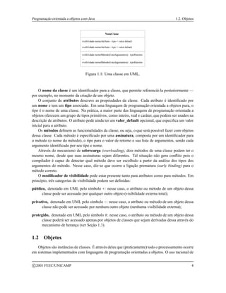 Programação orientada a objetos com Java 1.2. Objetos
NomeClasse
visibilidade nomeAtributo : tipo = valor default
visibilidade nomeAtributo : tipo = valor default
...
visibilidade nomeMétodo(listaArgumentos) : tipoRetorno
visibilidade nomeMétodo(listaArgumentos) : tipoRetorno
...
Figura 1.1: Uma classe em UML.
O nome da classe é um identificador para a classe, que permite referenciá-la posteriormente —
por exemplo, no momento da criação de um objeto.
O conjunto de atributos descreve as propriedades da classe. Cada atributo é identificado por
um nome e tem um tipo associado. Em uma linguagem de programação orientada a objetos pura, o
tipo é o nome de uma classe. Na prática, a maior parte das linguagens de programação orientada a
objetos oferecem um grupo de tipos primitivos, como inteiro, real e caráter, que podem ser usados na
descrição de atributos. O atributo pode ainda ter um valor_default opcional, que especifica um valor
inicial para o atributo.
Os métodos definem as funcionalidades da classe, ou seja, o que será possível fazer com objetos
dessa classe. Cada método é especificado por uma assinatura, composta por um identificador para
o método (o nome do método), o tipo para o valor de retorno e sua lista de argumentos, sendo cada
argumento identificado por seu tipo e nome.
Através do mecanismo de sobrecarga (overloading), dois métodos de uma classe podem ter o
mesmo nome, desde que suas assinaturas sejam diferentes. Tal situação não gera conflito pois o
compilador é capaz de detectar qual método deve ser escolhido a partir da análise dos tipos dos
argumentos do método. Nesse caso, diz-se que ocorre a ligação prematura (early binding) para o
método correto.
O modificador de visibilidade pode estar presente tanto para atributos como para métodos. Em
princípio, três categorias de visibilidade podem ser definidas:
público, denotado em UML pelo símbolo +: nesse caso, o atributo ou método de um objeto dessa
classe pode ser acessado por qualquer outro objeto (visibilidade externa total);
privativo, denotado em UML pelo símbolo -: nesse caso, o atributo ou método de um objeto dessa
classe não pode ser acessado por nenhum outro objeto (nenhuma visibilidade externa);
protegido, denotado em UML pelo símbolo #: nesse caso, o atributo ou método de um objeto dessa
classe poderá ser acessado apenas por objetos de classes que sejam derivadas dessa através do
mecanismo de herança (ver Seção 1.3).
1.2 Objetos
Objetos são instâncias de classes. É através deles que (praticamente) todo o processamento ocorre
em sistemas implementados com linguagens de programação orientadas a objetos. O uso racional de
c 2001 FEEC/UNICAMP 4
 
