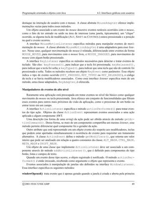 Programação orientada a objetos com Java 4.2. Interfaces gráficas com usuários
destaque na interação do usuário com o mouse. A classe abstrata MouseAdapter oferece imple-
mentações vazias para todos esses métodos.
Um objeto associado a um evento do mouse descreve eventos notáveis ocorridos com o mouse,
como o fato de ter entrado ou saído na área de interesse (uma janela, tipicamente), um “clique”
ocorrido, se alguma tecla de modificação (ALT, SHIFT ou CONTROL) estava pressionada e a posição
na qual o evento ocorreu.
A interface MouseMotionListener especifica métodos para manipular eventos de movi-
mentação do mouse. A classe abstrata MouseMotionAdapter é uma adaptadora para esse liste-
ner. Nesse caso, qualquer movimentação do mouse é relatada, diferenciando entre eventos da forma
MOUSE_MOVED, para movimentos com o mouse livre, e MOUSE_DRAGGED, para movimentos do
mouse com algum botão pressionado.
A interface KeyListener especifica os métodos necessários para detectar e tratar eventos de
teclado. São eles: keyPressed(), para indicar que a tecla foi pressionada; keyReleased(),
para indicar que a tecla foi solta; e keyTyped(), para indicar que uma tecla que não de controle foi
pressionada e solta. Todos os métodos recebem um objeto KeyEvent como parâmetro. Esse objeto
indica o tipo de evento ocorrido (KEY_PRESSED, KEY_TYPED ou KEY_RELEASED), o código
da tecla e se havia modificadores associados. Como essa interface listener especifica mais de um
método, uma classe adaptadora, KeyAdapter, é oferecida.
Manipuladores de eventos de alto nível
Raramente uma aplicação está preocupada em tratar eventos no nível tão básico como qualquer
movimento do mouse ou tecla pressionada. Java oferece um conjunto de funcionalidades que filtram
esses eventos para outros mais próximos da visão da aplicação, como o pressionar de um botão ou
entrar texto em um campo.
A interface ActionListener especifica o método actionPerformed() para tratar even-
tos do tipo ação. Objetos da classe ActionEvent representam eventos associados a uma ação
aplicada a algum componente AWT.
Uma descrição (na forma de uma string) da ação pode ser obtida através do método getAc-
tionCommand(). Dessa forma, se mais de um componente compartilha um mesmo listener, esse
método permite diferenciar qual componente foi o gerador da ação.
Outro atributo que está representado em um objeto evento diz respeito aos modificadores, teclas
que podem estar apertadas simultaneamente à ocorrência do evento para requisitar um tratamento
alternativo. A classe ActionEvent define o método getModifiers(), que retorna um valor
inteiro que pode ser analisado em relação a quatro constantes da classe, ALT_MASK, CTRL_MASK,
META_MASK e SHIFT_MASK.
Um objeto de uma classe que implemente ActionListener deve ser associado a um com-
ponente através do método addActionListener(), que é definido para componentes do tipo
botão, listas e campos de texto.
Quando um evento desse tipo ocorre, o objeto registrado é notificado. O método actionPer-
formed() é então invocado, recebendo como argumento o objeto que representa o evento.
Eventos associados à manipulação de janelas são definidos na interface WindowListener.
Essa interface especifica os seguintes métodos:
windowOpened() trata evento que é apenas gerado quando a janela é criada e aberta pela primeira
c 2001 FEEC/UNICAMP 49
 