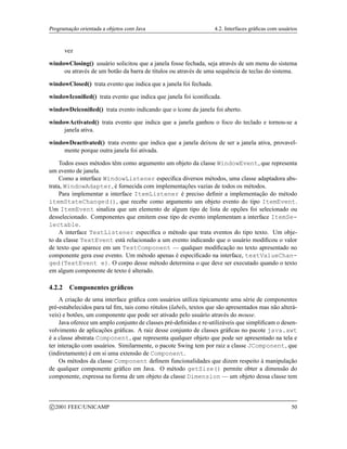 Programação orientada a objetos com Java 4.2. Interfaces gráficas com usuários
vez
windowClosing() usuário solicitou que a janela fosse fechada, seja através de um menu do sistema
ou através de um botão da barra de títulos ou através de uma sequência de teclas do sistema.
windowClosed() trata evento que indica que a janela foi fechada.
windowIconified() trata evento que indica que janela foi iconificada.
windowDeiconified() trata evento indicando que o ícone da janela foi aberto.
windowActivated() trata evento que indica que a janela ganhou o foco do teclado e tornou-se a
janela ativa.
windowDeactivated() trata evento que indica que a janela deixou de ser a janela ativa, provavel-
mente porque outra janela foi ativada.
Todos esses métodos têm como argumento um objeto da classe WindowEvent, que representa
um evento de janela.
Como a interface WindowListener especifica diversos métodos, uma classe adaptadora abs-
trata, WindowAdapter, é fornecida com implementações vazias de todos os métodos.
Para implementar a interface ItemListener é preciso definir a implementação do método
itemStateChanged(), que recebe como argumento um objeto evento do tipo ItemEvent.
Um ItemEvent sinaliza que um elemento de algum tipo de lista de opções foi selecionado ou
desselecionado. Componentes que emitem esse tipo de evento implementam a interface ItemSe-
lectable.
A interface TextListener especifica o método que trata eventos do tipo texto. Um obje-
to da classe TextEvent está relacionado a um evento indicando que o usuário modificou o valor
de texto que aparece em um TextComponent — qualquer modificação no texto apresentado no
componente gera esse evento. Um método apenas é especificado na interface, textValueChan-
ged(TextEvent e). O corpo desse método determina o que deve ser executado quando o texto
em algum componente de texto é alterado.
4.2.2 Componentes gráficos
A criação de uma interface gráfica com usuários utiliza tipicamente uma série de componentes
pré-estabelecidos para tal fim, tais como rótulos (labels, textos que são apresentados mas não alterá-
veis) e botões, um componente que pode ser ativado pelo usuário através do mouse.
Java oferece um amplo conjunto de classes pré-definidas e re-utilizáveis que simplificam o desen-
volvimento de aplicações gráficas. A raiz desse conjunto de classes gráficas no pacote java.awt
é a classe abstrata Component, que representa qualquer objeto que pode ser apresentado na tela e
ter interação com usuários. Similarmente, o pacote Swing tem por raiz a classe JComponent, que
(indiretamente) é em si uma extensão de Component.
Os métodos da classe Component definem funcionalidades que dizem respeito à manipulação
de qualquer componente gráfico em Java. O método getSize() permite obter a dimensão do
componente, expressa na forma de um objeto da classe Dimension — um objeto dessa classe tem
c 2001 FEEC/UNICAMP 50
 