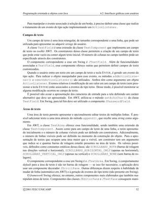 Programação orientada a objetos com Java 4.2. Interfaces gráficas com usuários
Para manipular o evento associado à seleção de um botão, é preciso definir uma classe que realize
o tratamento de um evento do tipo ação implementando um ActionListener.
Campos de texto
Um campo de texto é uma área retangular, de tamanho correspondente a uma linha, que pode ser
utilizada para apresentar ou adquirir strings do usuário.
A classe TextField é uma extensão da classe TextComponent que implementa um campo
de texto no toolkit AWT. Os construtores dessa classe permitem a criação de um campo de texto
que pode estar vazio ou conter algum texto inicial. O número de colunas no campo também pode ser
especificado através dos construtores.
O componente correspondente a esse em Swing é JTextField. Além de funcionalidades
associadas a TextField, esse componente oferece outras que permitem definir campos de texto
customizados.
Quando o usuário entra um texto em um campo de texto e tecla ENTER, é gerado um evento do
tipo ação. Para indicar o objeto manipulador para esse evento, os métodos addActionListe-
ner() e removeActionListener() são utilizados. Ambos têm como argumento um objeto
ActionListener. Eventos relativos à modificação de um valor em um campo de texto (sem pres-
sionar a tecla ENTER) estão associados a eventos do tipo texto. Desse modo, é possível monitorar se
alguma modificação ocorreu no campo de texto.
É possível não ecoar a apresentação dos caracteres de entrada para a tela definindo um caráter
alternativo que deve ser apresentado. Em AWT, utiliza-se o método setEchoChar() da classe
TextField. Em Swing, para tal fim deve ser utilizado o componente JPasswordField.
Áreas de texto
Uma área de texto permite apresentar e opcionalmente editar textos de múltiplas linhas. É pos-
sível adicionar texto a uma área através do método append(), que recebe uma string como argu-
mento.
Em AWT, a classe TextArea oferece essa funcionalidade, sendo também uma extensão da
classe TextComponent. Assim como para um campo de texto de uma linha, o texto apresenta-
do inicialmente e o número de colunas visíveis pode ser definido em construtores. Adicionalmente,
o número de linhas visíveis pode ser definido no momento da construção do objeto. Para a apre-
sentação de textos que ocupam uma área maior que a visível, um construtor tem um argumento
que indica se e quantas barras de rolagem estarão presentes na área de texto. Os valores possí-
veis, definidos como constantes estáticas dessa classe, são SCROLLBARS_BOTH (barras de rolagem
nas direções vertical e horizontal), SCROLLBARS_HORIZONTAL_ONLY (apenas na horizontal),
SCROLLBARS_VERTICAL_ONLY (apenas na vertical) e SCROLLBARS_NONE (sem barras de ro-
lagem).
O componente correspondente a esse em Swing é o JTextArea. Em Swing, o comportamento
default para a área de texto é não ter barras de rolagem — se isso for necessário, a aplicação deve
usar um componente decorador JScrollPane. Outras diferenças dizem respeito à habilidade de
mudar de linha (automático em AWT) e à geração de eventos do tipo texto (não presente em Swing).
O framework Swing oferece, no entanto, outros componentes mais elaborados que também ma-
nipulam áreas de texto. Componentes das classes JEditorPane e JTextPane conseguem mani-
c 2001 FEEC/UNICAMP 52
 