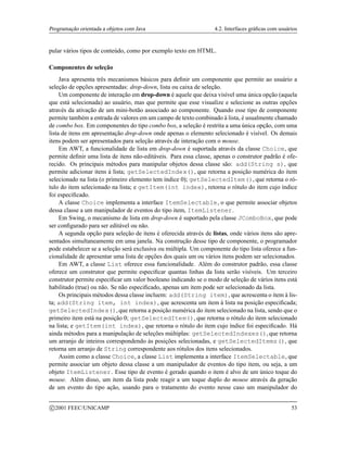 Programação orientada a objetos com Java 4.2. Interfaces gráficas com usuários
pular vários tipos de conteúdo, como por exemplo texto em HTML.
Componentes de seleção
Java apresenta três mecanismos básicos para definir um componente que permite ao usuário a
seleção de opções apresentadas: drop-down, lista ou caixa de seleção.
Um componente de interação em drop-down é aquele que deixa visível uma única opção (aquela
que está selecionada) ao usuário, mas que permite que esse visualize e selecione as outras opções
através da ativação de um mini-botão associado ao componente. Quando esse tipo de componente
permite também a entrada de valores em um campo de texto combinado à lista, é usualmente chamado
de combo box. Em componentes do tipo combo box, a seleção é restrita a uma única opção, com uma
lista de itens em apresentação drop-down onde apenas o elemento selecionado é visível. Os demais
itens podem ser apresentados para seleção através de interação com o mouse.
Em AWT, a funcionalidade de lista em drop-down é suportada através da classe Choice, que
permite definir uma lista de itens não-editáveis. Para essa classe, apenas o construtor padrão é ofe-
recido. Os principais métodos para manipular objetos dessa classe são: add(String s), que
permite adicionar itens à lista; getSelectedIndex(), que retorna a posição numérica do item
selecionado na lista (o primeiro elemento tem índice 0); getSelectedItem(), que retorna o ró-
tulo do item selecionado na lista; e getItem(int index), retorna o rótulo do item cujo índice
foi especificado.
A classe Choice implementa a interface ItemSelectable, o que permite associar objetos
dessa classe a um manipulador de eventos do tipo item, ItemListener.
Em Swing, o mecanismo de lista em drop-down é suportado pela classe JComboBox, que pode
ser configurado para ser editável ou não.
A segunda opção para seleção de itens é oferecida através de listas, onde vários itens são apre-
sentados simultaneamente em uma janela. Na construção desse tipo de componente, o programador
pode estabelecer se a seleção será exclusiva ou múltipla. Um componente do tipo lista oferece a fun-
cionalidade de apresentar uma lista de opções dos quais um ou vários itens podem ser selecionados.
Em AWT, a classe List oferece essa funcionalidade. Além do construtor padrão, essa classe
oferece um construtor que permite especificar quantas linhas da lista serão visíveis. Um terceiro
construtor permite especificar um valor booleano indicando se o modo de seleção de vários itens está
habilitado (true) ou não. Se não especificado, apenas um item pode ser selecionado da lista.
Os principais métodos dessa classe incluem: add(String item), que acrescenta o item à lis-
ta; add(String item, int index), que acrescenta um item à lista na posição especificada;
getSelectedIndex(), que retorna a posição numérica do item selecionado na lista, sendo que o
primeiro item está na posição 0; getSelectedItem(), que retorna o rótulo do item selecionado
na lista; e getItem(int index), que retorna o rótulo do item cujo índice foi especificado. Há
ainda métodos para a manipulação de seleções múltiplas: getSelectedIndexes(), que retorna
um arranjo de inteiros correspondendo às posições selecionadas, e getSelectedItems(), que
retorna um arranjo de String correspondente aos rótulos dos itens selecionados.
Assim como a classe Choice, a classe List implementa a interface ItemSelectable, que
permite associar um objeto dessa classe a um manipulador de eventos do tipo item, ou seja, a um
objeto ItemListener. Esse tipo de evento é gerado quando o item é alvo de um único toque do
mouse. Além disso, um item da lista pode reagir a um toque duplo do mouse através da geração
de um evento do tipo ação, usando para o tratamento do evento nesse caso um manipulador do
c 2001 FEEC/UNICAMP 53
 