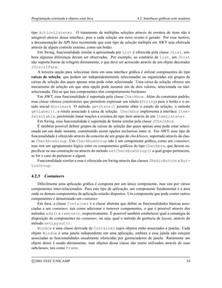 Programação orientada a objetos com Java 4.2. Interfaces gráficas com usuários
tipo ActionListener. O tratamento de múltiplas seleções através de eventos de itens não é
amigável através dessa interface, pois a cada seleção um novo evento é gerado. Por esse motivo,
a documentação da API Java recomenda que esse tipo de seleção múltipla em AWT seja efetivada
através de algum controle externo, como um botão.
Em Swing, funcionalidade similar à apresentada por List é oferecida pela classe JList, em-
bora algumas diferenças devam ser observadas. Por exemplo, ao contrário de List, um JList
não suporta barras de rolagem diretamente, o que deve ser acrescido através de um objeto decorador
JScrollPane.
A terceira opção para selecionar itens em uma interface gráfica é utilizar componentes do tipo
caixas de seleção, que podem ser independentemente selecionadas ou organizadas em grupos de
caixas de seleção das quais apenas uma pode estar selecionada. Uma caixa de seleção oferece um
mecanismo de seleção em que uma opção pode assumir um de dois valores, selecionada ou não-
selecionada. Diz-se que tais componentes têm comportamento booleano.
Em AWT, essa funcionalidade é suportada pela classe Checkbox. Além do construtor padrão,
essa classe oferece construtores que permitem expressar um rótulo (String) para o botão e o es-
tado inicial (boolean). O método getState() permite obter o estado da seleção; o método
getLabel(), o rótulo associado à caixa de seleção. Checkbox implementa a interface Item-
Selectable, permitindo tratar reações a eventos do tipo item através de um ItemListener.
Em Swing, essa funcionalidade é suportada de forma similar pela classe JCheckBox.
É também possível definir grupos de caixas de seleção das quais apenas uma pode estar seleci-
onada em um dado instante, constituindo assim opções exclusivas entre si. Em AWT, esse tipo de
funcionalidade é oferecido através do conceito de um grupo de checkboxes, suportado através da clas-
se CheckboxGroup. Um CheckboxGroup não é um componente gráfico, como um container,
mas sim um agrupamento lógico entre os componentes gráficos do tipo Checkbox, que devem es-
pecificar na sua construção ou através do método setCheckboxGroup()a qual grupo pertencem,
se for o caso de pertencer a algum.
Funcionalidade similar a essa é oferecida em Swing através das classes JRadioButton e But-
tonGroup.
4.2.3 Containers
Dificilmente uma aplicação gráfica é composta por um único componente, mas sim por vários
componentes inter-relacionados. Para este tipo de aplicação, um componente fundamental é a área
onde os demais componentes da aplicação estarão dispostos. Um componente que pode conter outros
componentes é denominado um container.
Em Java, a classe Container é a classe abstrata que define as funcionalidades básicas asso-
ciadas a um container, tais como adicionar e remover componentes, o que é possível através dos
métodos add() e remove(), respectivamente. É possível também estabelecer qual a estratégia de
disposição de componentes no container, ou seja, qual o método de gerência de layout, através do
método setLayout().
Window é uma classe derivada de Container cujos objetos estão associados a janelas. Cada
objeto Window é uma janela independente em uma aplicação, embora a essa janela não estejam
associadas as funcionalidades usualmente oferecidas por gerenciadores de janela. Raramente um
objeto desse é usado diretamente, mas objetos dessa classe são muito utilizados através de suas
subclasses, tais como Frame.
c 2001 FEEC/UNICAMP 54
 