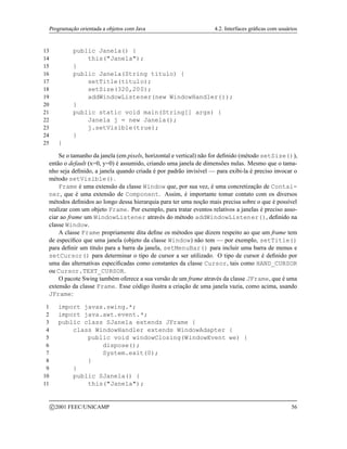 Programação orientada a objetos com Java 4.2. Interfaces gráficas com usuários
13 public Janela() {
14 this(Janela);
15 }
16 public Janela(String titulo) {
17 setTitle(titulo);
18 setSize(320,200);
19 addWindowListener(new WindowHandler());
20 }
21 public static void main(String[] args) {
22 Janela j = new Janela();
23 j.setVisible(true);
24 }
25 }
Se o tamanho da janela (em pixels, horizontal e vertical) não for definido (método setSize()),
então o default (x=0, y=0) é assumido, criando uma janela de dimensões nulas. Mesmo que o tama-
nho seja definido, a janela quando criada é por padrão invisível — para exibi-la é preciso invocar o
método setVisible().
Frame é uma extensão da classe Window que, por sua vez, é uma concretização de Contai-
ner, que é uma extensão de Component. Assim, é importante tomar contato com os diversos
métodos definidos ao longo dessa hierarquia para ter uma noção mais precisa sobre o que é possível
realizar com um objeto Frame. Por exemplo, para tratar eventos relativos a janelas é preciso asso-
ciar ao frame um WindowListener através do método addWindowListener(), definido na
classe Window.
A classe Frame propriamente dita define os métodos que dizem respeito ao que um frame tem
de específico que uma janela (objeto da classe Window) não tem — por exemplo, setTitle()
para definir um título para a barra da janela, setMenuBar() para incluir uma barra de menus e
setCursor() para determinar o tipo de cursor a ser utilizado. O tipo de cursor é definido por
uma das alternativas especificadas como constantes da classe Cursor, tais como HAND_CURSOR
ou Cursor.TEXT_CURSOR.
O pacote Swing também oferece a sua versão de um frame através da classe JFrame, que é uma
extensão da classe Frame. Esse código ilustra a criação de uma janela vazia, como acima, usando
JFrame:
1 import javax.swing.*;
2 import java.awt.event.*;
3 public class SJanela extends JFrame {
4 class WindowHandler extends WindowAdapter {
5 public void windowClosing(WindowEvent we) {
6 dispose();
7 System.exit(0);
8 }
9 }
10 public SJanela() {
11 this(Janela);
c 2001 FEEC/UNICAMP 56
 