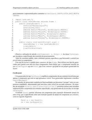 Programação orientada a objetos com Java 4.2. Interfaces gráficas com usuários
posicionamento é representado pelas constantes BorderLayout.NORTH, SOUTH, EAST, WEST e
CENTER:
1 import java.awt.*;
2 public class JanelaBorder extends Frame {
3 public JanelaBorder() {
4 setTitle(BorderLayout);
5 setSize(240,100);
6 add(new Button(North), BorderLayout.NORTH);
7 add(new Button(South), BorderLayout.SOUTH);
8 add(new Button(East), BorderLayout.EAST);
9 add(new Button(West), BorderLayout.WEST);
10 add(new Button(Center), BorderLayout.CENTER);
11 }
12 public static void main(String[] args) {
13 JanelaBorder j = new JanelaBorder();
14 j.validate();
15 j.setVisible(true);
16 }
Observe a utilização do método add(Component c, Object o) da classe Container,
que incorpora a especificação das restrições de posicionamento.
Além do construtor padrão, outro construtor permite especificar o gap horizontal e vertical (em
pixels) entre os componentes.
Esse tipo de layout é o padrão para containers do tipo Frame. Para utilizar esse tipo de geren-
ciador para janelas com mais de cinco componentes, basta definir que o componente inserido em
um BorderLayout seja um Panel, que é um container que pode ter seu próprio gerenciador de
layout.
CardLayout
Um gerenciador do tipo CardLayout empilha os componentes de um container de tal forma que
apenas o componente que está no topo permanece visível. Esse gerenciador implementa a interface
LayoutManager2.
Os métodos do gerenciador estabelecem funcionalidades que permitem “navegar” entre os com-
ponentes empilhados, determinando qual item deve estar visível em um dado momento. Os méto-
dos de navegação first(), next(), previous() e last() permitem realizar uma varredura
seqüencial pelos componentes de container especificado, cujo gerenciador de layout deve ser do tipo
CardLayout.
O método show() permite selecionar um componente para exposição diretamente através de
uma string, que é especificada como uma restrição quando da adição do componente ao container,
como no seguinte fragmento:
Panel p = new Panel();
cm = new CardLayout();
c 2001 FEEC/UNICAMP 60
 