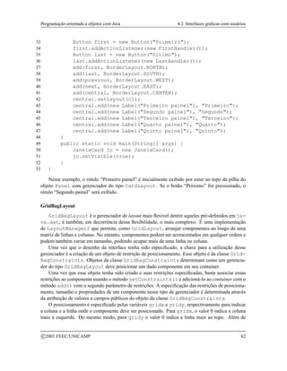 Programação orientada a objetos com Java 4.2. Interfaces gráficas com usuários
33 Button first = new Button(Primeiro);
34 first.addActionListener(new FirstHandler());
35 Button last = new Button(Ultimo);
36 last.addActionListener(new LastHandler());
37 add(first, BorderLayout.NORTH);
38 add(last, BorderLayout.SOUTH);
39 add(previous, BorderLayout.WEST);
40 add(next, BorderLayout.EAST);
41 add(central, BorderLayout.CENTER);
42 central.setLayout(cl);
43 central.add(new Label(Primeiro painel), Primeiro);
44 central.add(new Label(Segundo painel), Segundo);
45 central.add(new Label(Terceiro painel), Terceiro);
46 central.add(new Label(Quarto painel), Quarto);
47 central.add(new Label(Quinto painel), Quinto);
48 }
49 public static void main(String[] args) {
50 JanelaCard jc = new JanelaCard();
51 jc.setVisible(true);
52 }
53 }
Nesse exemplo, o rótulo “Primeiro painel” é inicialmente exibido por estar no topo da pilha do
objeto Panel com gerenciador do tipo CardLayout. Se o botão “Próximo” for pressionado, o
rótulo “Segundo painel” será exibido.
GridBagLayout
GridBagLayout é o gerenciador de layout mais flexível dentre aqueles pré-definidos em ja-
va.awt; é também, em decorrência dessa flexibilidade, o mais complexo. É uma implementação
de LayoutManager2 que permite, como GridLayout, arranjar componentes ao longo de uma
matriz de linhas e colunas. No entanto, componentes podem ser acrescentados em qualquer ordem e
podem também variar em tamanho, podendo ocupar mais de uma linha ou coluna.
Uma vez que o desenho da interface tenha sido especificado, a chave para a utilização desse
gerenciador é a criação de um objeto de restrição de posicionamento. Esse objeto é da classe Grid-
BagConstraints. Objetos da classe GridBagConstraints determinam como um gerencia-
dor do tipo GridBagLayout deve posicionar um dado componente em seu container.
Uma vez que esse objeto tenha sido criado e suas restrições especificadas, basta associar essas
restrições ao componente usando o método setConstraints()e adicioná-lo ao container com o
método add() com o segundo parâmetro de restrições. A especificação das restrições de posiciona-
mento, tamanho e propriedades de um componente nesse tipo de gerenciador é determinada através
da atribuição de valores a campos públicos do objeto da classe GridBagConstraints.
O posicionamento é especificado pelas variáveis gridx e gridy, respectivamente para indicar
a coluna e a linha onde o componente deve ser posicionado. Para gridx, o valor 0 indica a coluna
mais à esquerda. Do mesmo modo, para gridy o valor 0 indica a linha mais ao topo. Além de
c 2001 FEEC/UNICAMP 62
 