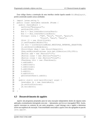 Programação orientada a objetos com Java 4.3. Desenvolvimento de applets
Esse código ilustra a construção de uma interface similar àquela usando GridBagLayout,
porém construída usando caixas aninhadas:
1 import javax.swing.*;
2 public class JanelaBox extends JFrame {
3 public JanelaBox() {
4 setTitle(BoxLayout);
5 setSize(240,120);
6 Box h = Box.createHorizontalBox();
7 Box v = Box.createVerticalBox();
8 String[] lista = {Um, Dois, Tres, Quatro,
9 Cinco, Seis, Sete};
10 JList jl = new JList(lista);
11 jl.setFixedCellWidth(70);
12 int mis = ListSelectionModel.MULTIPLE_INTERVAL_SELECTION;
13 jl.setSelectionMode(mis);
14 JScrollPane lEsq = new JScrollPane(jl);
15 lEsq.setMinimumSize(new java.awt.Dimension(100,100));
16 JButton add = new JButton();
17 JButton clear = new JButton(Clear);
18 JButton close = new JButton(Close);
19 JTextArea tDir = new JTextArea();
20 v.add(add);
21 v.add(clear);
22 v.add(close);
23 h.add(lEsq);
24 h.add(v);
25 h.add(tDir);
26 getContentPane().add(h);
27 }
28 public static void main(String[] args) {
29 JanelaBox jb = new JanelaBox();
30 jb.setVisible(true);
31 jb.validate();
32 }
33 }
4.3 Desenvolvimento de applets
Applets são programas projetados para ter uma execução independente dentro de alguma outra
aplicação, eventualmente interagindo com esta — tipicamente, um browser (navegador) Web. Assim,
applets executam no contexto de um outro programa, o qual interage com o applet e determina
assim sua seqüência de execução. Funcionalidades associadas a applets Java são agregadas no pacote
java.applet.
c 2001 FEEC/UNICAMP 65
 