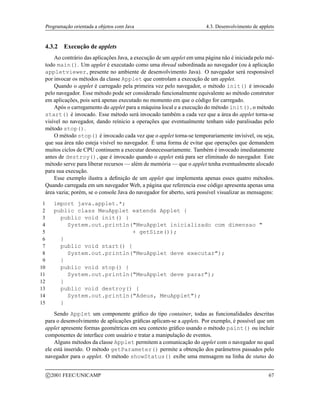 Programação orientada a objetos com Java 4.3. Desenvolvimento de applets
4.3.2 Execução de applets
Ao contrário das aplicações Java, a execução de um applet em uma página não é iniciada pelo mé-
todo main(). Um applet é executado como uma thread subordinada ao navegador (ou à aplicação
appletviewer, presente no ambiente de desenvolvimento Java). O navegador será responsável
por invocar os métodos da classe Applet que controlam a execução de um applet.
Quando o applet é carregado pela primeira vez pelo navegador, o método init() é invocado
pelo navegador. Esse método pode ser considerado funcionalmente equivalente ao método construtor
em aplicações, pois será apenas executado no momento em que o código for carregado.
Após o carregamento do applet para a máquina local e a execução do método init(), o método
start() é invocado. Esse método será invocado também a cada vez que a área do applet torna-se
visível no navegador, dando reínicio a operações que eventualmente tenham sido paralisadas pelo
método stop().
O método stop() é invocado cada vez que o applet torna-se temporariamente invisível, ou seja,
que sua área não esteja visível no navegador. É uma forma de evitar que operações que demandem
muitos ciclos de CPU continuem a executar desnecessariamente. Também é invocado imediatamente
antes de destroy(), que é invocado quando o applet está para ser eliminado do navegador. Este
método serve para liberar recursos — além de memória — que o applet tenha eventualmente alocado
para sua execução.
Esse exemplo ilustra a definição de um applet que implementa apenas esses quatro métodos.
Quando carregada em um navegador Web, a página que referencia esse código apresenta apenas uma
área vazia; porém, se o console Java do navegador for aberto, será possível visualizar as mensagens:
1 import java.applet.*;
2 public class MeuApplet extends Applet {
3 public void init() {
4 System.out.println(MeuApplet inicializado com dimensao 
5 + getSize());
6 }
7 public void start() {
8 System.out.println(MeuApplet deve executar);
9 }
10 public void stop() {
11 System.out.println(MeuApplet deve parar);
12 }
13 public void destroy() {
14 System.out.println(Adeus, MeuApplet);
15 }
Sendo Applet um componente gráfico do tipo container, todas as funcionalidades descritas
para o desenvolvimento de aplicações gráficas aplicam-se a applets. Por exemplo, é possível que um
applet apresente formas geométricas em seu contexto gráfico usando o método paint() ou incluir
componentes de interface com usuário e tratar a manipulação de eventos.
Alguns métodos da classe Applet permitem a comunicação do applet com o navegador no qual
ele está inserido. O método getParameter() permite a obtenção dos parâmetros passados pelo
navegador para o applet. O método showStatus() exibe uma mensagem na linha de status do
c 2001 FEEC/UNICAMP 67
 