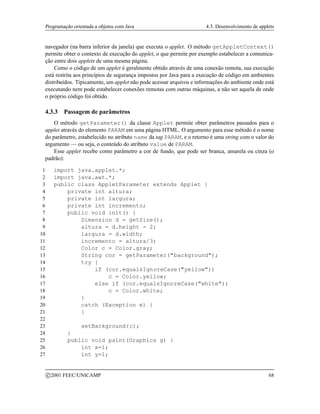 Programação orientada a objetos com Java 4.3. Desenvolvimento de applets
navegador (na barra inferior da janela) que executa o applet. O método getAppletContext()
permite obter o contexto de execução do applet, o que permite por exemplo estabelecer a comunica-
ção entre dois applets de uma mesma página.
Como o código de um applet é geralmente obtido através de uma conexão remota, sua execução
está restrita aos princípios de segurança impostos por Java para a execução de código em ambientes
distribuídos. Tipicamente, um applet não pode acessar arquivos e informações do ambiente onde está
executando nem pode estabelecer conexões remotas com outras máquinas, a não ser aquela de onde
o próprio código foi obtido.
4.3.3 Passagem de parâmetros
O método getParameter() da classe Applet permite obter parâmetros passados para o
applet através do elemento PARAM em uma página HTML. O argumento para esse método é o nome
do parâmetro, estabelecido no atributo name da tag PARAM, e o retorno é uma string com o valor do
argumento — ou seja, o conteúdo do atributo value de PARAM.
Esse applet recebe como parâmetro a cor de fundo, que pode ser branca, amarela ou cinza (o
padrão):
1 import java.applet.*;
2 import java.awt.*;
3 public class AppletParameter extends Applet {
4 private int altura;
5 private int largura;
6 private int incremento;
7 public void init() {
8 Dimension d = getSize();
9 altura = d.height - 2;
10 largura = d.width;
11 incremento = altura/3;
12 Color c = Color.gray;
13 String cor = getParameter(background);
14 try {
15 if (cor.equalsIgnoreCase(yellow))
16 c = Color.yellow;
17 else if (cor.equalsIgnoreCase(white))
18 c = Color.white;
19 }
20 catch (Exception e) {
21 }
22
23 setBackground(c);
24 }
25 public void paint(Graphics g) {
26 int x=1;
27 int y=1;
c 2001 FEEC/UNICAMP 68
 
