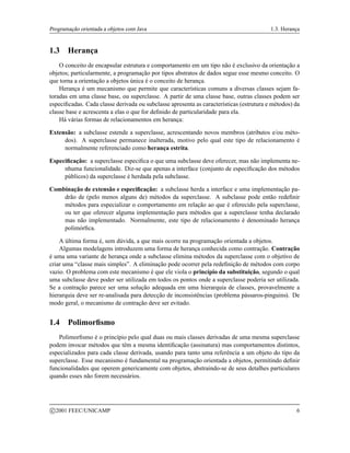 Programação orientada a objetos com Java 1.3. Herança
1.3 Herança
O conceito de encapsular estrutura e comportamento em um tipo não é exclusivo da orientação a
objetos; particularmente, a programação por tipos abstratos de dados segue esse mesmo conceito. O
que torna a orientação a objetos única é o conceito de herança.
Herança é um mecanismo que permite que características comuns a diversas classes sejam fa-
toradas em uma classe base, ou superclasse. A partir de uma classe base, outras classes podem ser
especificadas. Cada classe derivada ou subclasse apresenta as características (estrutura e métodos) da
classe base e acrescenta a elas o que for definido de particularidade para ela.
Há várias formas de relacionamentos em herança:
Extensão: a subclasse estende a superclasse, acrescentando novos membros (atributos e/ou méto-
dos). A superclasse permanece inalterada, motivo pelo qual este tipo de relacionamento é
normalmente referenciado como herança estrita.
Especificação: a superclasse especifica o que uma subclasse deve oferecer, mas não implementa ne-
nhuma funcionalidade. Diz-se que apenas a interface (conjunto de especificação dos métodos
públicos) da superclasse é herdada pela subclasse.
Combinação de extensão e especificação: a subclasse herda a interface e uma implementação pa-
drão de (pelo menos alguns de) métodos da superclasse. A subclasse pode então redefinir
métodos para especializar o comportamento em relação ao que é oferecido pela superclasse,
ou ter que oferecer alguma implementação para métodos que a superclasse tenha declarado
mas não implementado. Normalmente, este tipo de relacionamento é denominado herança
polimórfica.
A última forma é, sem dúvida, a que mais ocorre na programação orientada a objetos.
Algumas modelagens introduzem uma forma de herança conhecida como contração. Contração
é uma uma variante de herança onde a subclasse elimina métodos da superclasse com o objetivo de
criar uma “classe mais simples”. A eliminação pode ocorrer pela redefinição de métodos com corpo
vazio. O problema com este mecanismo é que ele viola o princípio da substituição, segundo o qual
uma subclasse deve poder ser utilizada em todos os pontos onde a superclasse poderia ser utilizada.
Se a contração parece ser uma solução adequada em uma hierarquia de classes, provavelmente a
hierarquia deve ser re-analisada para detecção de inconsistências (problema pássaros-pinguins). De
modo geral, o mecanismo de contração deve ser evitado.
1.4 Polimorfismo
Polimorfismo é o princípio pelo qual duas ou mais classes derivadas de uma mesma superclasse
podem invocar métodos que têm a mesma identificação (assinatura) mas comportamentos distintos,
especializados para cada classe derivada, usando para tanto uma referência a um objeto do tipo da
superclasse. Esse mecanismo é fundamental na programação orientada a objetos, permitindo definir
funcionalidades que operem genericamente com objetos, abstraindo-se de seus detalhes particulares
quando esses não forem necessários.
c 2001 FEEC/UNICAMP 6
 