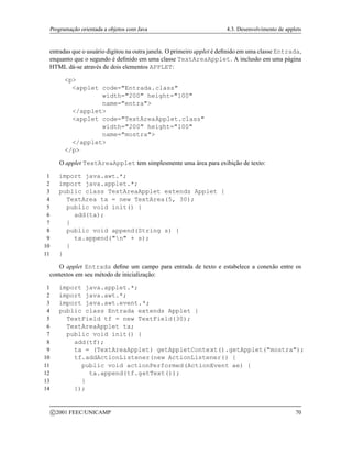 Programação orientada a objetos com Java 4.3. Desenvolvimento de applets
entradas que o usuário digitou na outra janela. O primeiro applet é definido em uma classe Entrada,
enquanto que o segundo é definido em uma classe TextAreaApplet. A inclusão em uma página
HTML dá-se através de dois elementos APPLET:
p
applet code=Entrada.class
width=200 height=100
name=entra
/applet
applet code=TextAreaApplet.class
width=200 height=100
name=mostra
/applet
/p
O applet TextAreaApplet tem simplesmente uma área para exibição de texto:
1 import java.awt.*;
2 import java.applet.*;
3 public class TextAreaApplet extends Applet {
4 TextArea ta = new TextArea(5, 30);
5 public void init() {
6 add(ta);
7 }
8 public void append(String s) {
9 ta.append(n + s);
10 }
11 }
O applet Entrada define um campo para entrada de texto e estabelece a conexão entre os
contextos em seu método de inicialização:
1 import java.applet.*;
2 import java.awt.*;
3 import java.awt.event.*;
4 public class Entrada extends Applet {
5 TextField tf = new TextField(30);
6 TextAreaApplet ta;
7 public void init() {
8 add(tf);
9 ta = (TextAreaApplet) getAppletContext().getApplet(mostra);
10 tf.addActionListener(new ActionListener() {
11 public void actionPerformed(ActionEvent ae) {
12 ta.append(tf.getText());
13 }
14 });
c 2001 FEEC/UNICAMP 70
 