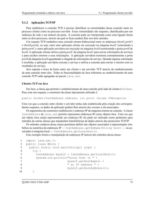 Programação orientada a objetos com Java 5.1. Programação cliente-servidor
5.1.2 Aplicações TCP/IP
Para estabelecer a conexão TCP, é preciso identificar as extremidades dessa conexão tanto no
processo cliente como no processo servidor. Essas extremidades são soquetes, identificados por um
endereço de rede e um número de porta. A conexão pode ser interpretada como uma ligação direta
entre os dois processos, através da qual os bytes podem fluir nos dois sentidos.
Um soquete TCP estabelece uma conexão stream bidirecional entre os endereços (hostC,portC)
e (hostS,portS), ou seja, entre uma aplicação cliente em execução na máquina hostC controlando a
porta portC e outra aplicação servidora em execução na máquina hostS monitorando a porta portS de
hostS. A aplicação cliente utiliza a porta portC da máquina hostC para enviar solicitações de serviços
e para receber retornos a suas solicitações. A aplicação servidora monitora constantemente a porta
portS da máquina hostS aguardando a chegada de solicitações de serviço. Quando alguma solicitação
é recebida, a aplicação servidora executa o serviço e utiliza a conexão para enviar o retorno com os
resultados do serviço.
Java suporta a troca de bytes entre um cliente e um servidor TCP através do estabelecimento
de uma conexão entre eles. Todas as funcionalidades de Java referentes ao estabelecimento de uma
conexão TCP estão agregadas no pacote java.net.
Clientes TCP em Java
Em Java, a classe que permite o estabelecimento de uma conexão pelo lado do cliente é Socket.
Para criar um soquete, o construtor da classe tipicamente utilizado é:
public Socket(InetAddress address, int port) throws IOException
Uma vez que a conexão entre cliente e servidor tenha sido estabelecida pela criação dos correspon-
dentes soquetes, os dados da aplicação podem fluir através dos streams a ela associados.
Os argumentos do construtor estabelecem o endereço IP da máquina remota na conexão. A classe
InetAddress de java.net permite representar endereços IP como objetos Java. Uma vez que
um objeto Java esteja representando um endereço IP, ele pode ser utilizado como parâmetro para
métodos de outras classes que manipulam transferências de dados através dos protocolos TCP/IP.
Os métodos estáticos dessa classe permitem definir tais objetos associados à representação sim-
bólica ou numérica de endereços IP — InetAddress.getByName(String host) — ou as-
sociados à máquina local — InetAddress.getLocalHost().
Este exemplo ilustra a manipulação de endereços IP através dos métodos dessa classe:
1 import java.net.*;
2 public class WhoIs {
3 public static void main(String[] args) {
4 try {
5 InetAddress myself = InetAddress.getLocalHost();
6 System.out.println(Local host is  +
7 myself.getHostName() +
8  at IP address  +
9 myself.getHostAddress());
10 }
c 2001 FEEC/UNICAMP 75
 
